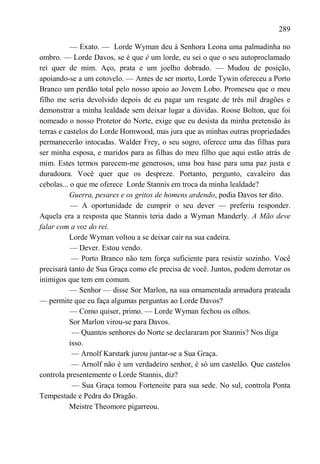289

           — Exato. — Lorde Wyman deu à Senhora Leona uma palmadinha no
ombro. — Lorde Davos, se é que é um lorde, eu sei o que o seu autoproclamado
rei quer de mim. Aço, prata e um joelho dobrado. — Mudou de posição,
apoiando-se a um cotovelo. — Antes de ser morto, Lorde Tywin ofereceu a Porto
Branco um perdão total pelo nosso apoio ao Jovem Lobo. Promeseu que o meu
filho me seria devolvido depois de eu pagar um resgate de três mil dragões e
demonstrar a minha lealdade sem deixar lugar a dúvidas. Roose Bolton, que foi
nomeado o nosso Protetor do Norte, exige que eu desista da minha pretensão às
terras e castelos do Lorde Hornwood, mas jura que as minhas outras propriedades
permanecerão intocadas. Walder Frey, o seu sogro, oferece uma das filhas para
ser minha esposa, e maridos para as filhas do meu filho que aqui estão atrás de
mim. Estes termos parecem-me generosos, uma boa base para uma paz justa e
duradoura. Você quer que os despreze. Portanto, pergunto, cavaleiro das
cebolas... o que me oferece Lorde Stannis em troca da minha lealdade?
           Guerra, pesares e os gritos de homens ardendo, podia Davos ter dito.
           — A oportunidade de cumprir o seu dever — preferiu responder.
Aquela era a resposta que Stannis teria dado a Wyman Manderly. A Mão deve
falar com a voz do rei.
           Lorde Wyman voltou a se deixar cair na sua cadeira.
           — Dever. Estou vendo.
            — Porto Branco não tem força suficiente para resistir sozinho. Você
precisará tanto de Sua Graça como ele precisa de você. Juntos, podem derrotar os
inimigos que tem em comum.
           — Senhor — disse Sor Marlon, na sua ornamentada armadura prateada
— permite que eu faça algumas perguntas ao Lorde Davos?
           — Como quiser, primo. — Lorde Wyman fechou os olhos.
           Sor Marlon virou-se para Davos.
            — Quantos senhores do Norte se declararam por Stannis? Nos diga
           isso.
            — Arnolf Karstark jurou juntar-se a Sua Graça.
            — Arnolf não é um verdadeiro senhor, é só um castelão. Que castelos
controla presentemente o Lorde Stannis, diz?
            — Sua Graça tomou Fortenoite para sua sede. No sul, controla Ponta
Tempestade e Pedra do Dragão.
           Meistre Theomore pigarreou.
 