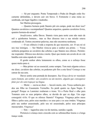 290

           — Só por enquanto. Ponta Tempestade e Pedra do Dragão estão fra-
camente defendidas, e devem cair em breve. E Fortenoite é uma ruína as-
sombrada, um lugar lúgubre e medonho.
          Sor Marlon prosseguiu.
           — Quantos homens pode Stannis pôr em campo, pode me dizer isso?
Quantos cavaleiros o acompanham? Quantos arqueiros, quantos cavaleiros livres,
quantos homens-de-armas?
          Insuficientes, sabia Davos. Stannis viera para norte com não mais de
mil e quinhentos homens... mas se lhes dissesse isso a sua missão estava
condenada ali. Tentou encontrar palavras, mas não encontrou nenhuma.
           — O seu silêncio é toda a resposta de que necessito, sor. O seu rei só
nos traz inimigos. — Sor Marlon virou-se para o senhor seu primo. — Vossa
senhoria perguntou ao cavaleiro das cebolas o que Stannis nos oferece. Permite-
me responder. Oferece-nos derrota e morte. Quer que monte um cavalo de ar e de
batalha com uma espada de vento.
          O gordo senhor abriu lentamente os olhos, como se o esforço fosse
quase muito para si.
          — Meu primo vai ao essencial, como sempre. Tem mais alguma coisa a
me dizer, cavaleiro das cebolas, ou podemos pôr fim a esta farsa? Começo a me
cansar da sua cara.
          Davos sentiu uma pontada de desespero. Sua Graça devia ter mandado
outro homem, um senhor; um cavaleiro ou um meistre, alguém que conseguisse
falar por ele sem tropeçar na língua.
           — Morte — ouviu-se dizer — haverá morte, sim. Vossa senhoria per-
deu um filho no Casamento Vermelho. Eu perdi quatro na Água Negra. E
porquê? Porque os Lannister roubaram o trono. Vá a Porto Real e olhe para
Tommen com os seus próprios olhos, se duvida do que eu digo. Um cego
conseguirá vê-lo. O que os oferece Stannis? Vingança. Vingança pelos meus
filhos e pelos seus, pelos seus maridos e os seus pais e os seus irmãos. Vingança
pelo seu senhor assassinado, pelo seu rei assassinado, pelos seus príncipes
massacrados. Vingança!
           — Sim — tagarelou uma voz de menina, sumida e aguda.
          Pertencia à criança meio crescida com as sobrancelhas louras e a longa
trança verde.
 