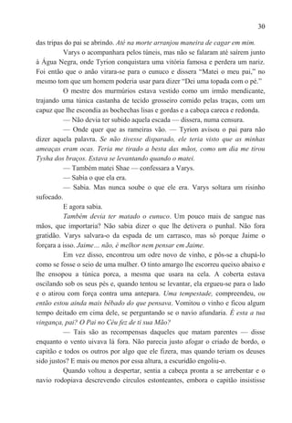 30

das tripas do pai se abrindo. Até na morte arranjou maneira de cagar em mim.
          Varys o acompanhara pelos túneis, mas não se falaram até saírem junto
à Água Negra, onde Tyrion conquistara uma vitória famosa e perdera um nariz.
Foi então que o anão virara-se para o eunuco e dissera ―Matei o meu pai,‖ no
mesmo tom que um homem poderia usar para dizer ―Dei uma topada com o pé.‖
          O mestre dos murmúrios estava vestido como um irmão mendicante,
trajando uma túnica castanha de tecido grosseiro comido pelas traças, com um
capuz que lhe escondia as bochechas lisas e gordas e a cabeça careca e redonda.
          — Não devia ter subido aquela escada — dissera, numa censura.
          — Onde quer que as rameiras vão. — Tyrion avisou o pai para não
dizer aquela palavra. Se não tivesse disparado, ele teria visto que as minhas
ameaças eram ocas. Teria me tirado a besta das mãos, como um dia me tirou
Tysha dos braços. Estava se levantando quando o matei.
          — Também matei Shae — confessara a Varys.
          — Sabía o que ela era.
          — Sabia. Mas nunca soube o que ele era. Varys soltara um risinho
sufocado.
          E agora sabia.
          Também devia ter matado o eunuco. Um pouco mais de sangue nas
mãos, que importaria? Não sabia dizer o que lhe detivera o punhal. Não fora
gratidão. Varys salvara-o da espada de um carrasco, mas só porque Jaime o
forçara a isso. Jaime… não, é melhor nem pensar em Jaime.
          Em vez disso, encontrou um odre novo de vinho, e pôs-se a chupá-lo
como se fosse o seio de uma mulher. O tinto amargo lhe escorreu queixo abaixo e
lhe ensopou a túnica porca, a mesma que usara na cela. A coberta estava
oscilando sob os seus pés e, quando tentou se levantar, ela ergueu-se para o lado
e o atirou com força contra uma antepara. Uma tempestade, compreendeu, ou
então estou ainda mais bêbado do que pensava. Vomitou o vinho e ficou algum
tempo deitado em cima dele, se perguntando se o navio afundaria. É esta a tua
vingança, pai? O Pai no Céu fez de ti sua Mão?
          — Tais são as recompensas daqueles que matam parentes — disse
enquanto o vento uivava lá fora. Não parecia justo afogar o criado de bordo, o
capitão e todos os outros por algo que ele fizera, mas quando teriam os deuses
sido justos? E mais ou menos por essa altura, a escuridão engoliu-o.
          Quando voltou a despertar, sentia a cabeça pronta a se arrebentar e o
navio rodopiava descrevendo círculos estonteantes, embora o capitão insistisse
 