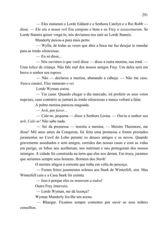 291

           — Eles mataram o Lorde Eddard e a Senhora Catelyn e o Rei Robb —
disse. — Ele era o nosso reil Era corajoso e bom e os Frey o assassinaram. Se
Lorde Stannis quiser vingá-lo, nós devíamos nos unir ao Lorde Stannis.
          Manderly puxou-a para mais perto.
           — Wylla, de todas as vezes que abre a boca me faz desejar te mandar
para as irmãs silenciosas.
           — Eu só disse...
           — Nós ouvimos o que você disse — disse a outra menina, sua irmã. —
Uma tolice de criança. Não fale mal dos nossos amigos Frey. Um deles será em
breve o senhor seu esposo.
           — Não — declarou a menina, abanando a cabeça. — Não me caso.
Nunca casarei. Eles mataram o rei.
           Lorde Wyman corou.
           — Vai casar. Quando chegar o dia marcado, irá proferir os seus votos
nupciais, caso contrário se juntará às irmãs silenciosas e nunca voltará a falar.
          A pobre menina pareceu magoada.
           — Avô, por favor...
           — Cale-se, pequena — disse a Senhora Leona. — Ouviu o senhor seu
avô. Cale-se! Não sabe nada.
           — Sei da promessa — insistiu a menina. — Meistre Theomore, me
disse! Mil anos antes da Conquista, foi feita uma promessa e foram prestados
juramentos no Covil do Lobo perante os deuses antigos e os novos. Quando
gravemente assediados e sem amigos, corridos das nossas casas e com as vidas
em perigo, os lobos nos acolheram, nos nutriram e nos protegeram dos nossos
inimigos. A cidade foi construída na terra que eles nos deram. Em troca, juramos
que seríamos sempre seus homens. Homens dos Starkl
          O meistre afagou a corrente que tinha em volta do pescoço.
           — Foram feitos juramentos solenes aos Stark de Winterfell, sim. Mas
Winterfell caiu e a Casa Stark foi extinta.
           — Isso é porque eles os mataram a todosl
          Outro Frey interveio.
           — Lorde Wyman, me dá licença?
          Wyman Manderly fez-lhe um aceno.
           — Rhaegar. Ficamos sempre contentes por ouvir os seus nobres
conselhos.
 
