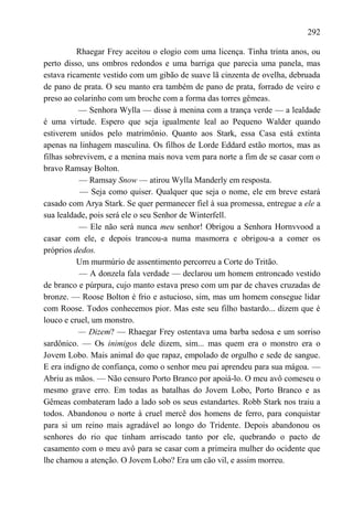 292

          Rhaegar Frey aceitou o elogio com uma licença. Tinha trinta anos, ou
perto disso, uns ombros redondos e uma barriga que parecia uma panela, mas
estava ricamente vestido com um gibão de suave lã cinzenta de ovelha, debruada
de pano de prata. O seu manto era também de pano de prata, forrado de veiro e
preso ao colarinho com um broche com a forma das torres gêmeas.
           — Senhora Wylla — disse à menina com a trança verde — a lealdade
é uma virtude. Espero que seja igualmente leal ao Pequeno Walder quando
estiverem unidos pelo matrimônio. Quanto aos Stark, essa Casa está extinta
apenas na linhagem masculina. Os filhos de Lorde Eddard estão mortos, mas as
filhas sobrevivem, e a menina mais nova vem para norte a fim de se casar com o
bravo Ramsay Bolton.
           — Ramsay Snow — atirou Wylla Manderly em resposta.
           — Seja como quiser. Qualquer que seja o nome, ele em breve estará
casado com Arya Stark. Se quer permanecer fiel à sua promessa, entregue a ele a
sua lealdade, pois será ele o seu Senhor de Winterfell.
           — Ele não será nunca meu senhor! Obrigou a Senhora Hornvvood a
casar com ele, e depois trancou-a numa masmorra e obrigou-a a comer os
próprios dedos.
          Um murmúrio de assentimento percorreu a Corte do Tritão.
           — A donzela fala verdade — declarou um homem entroncado vestido
de branco e púrpura, cujo manto estava preso com um par de chaves cruzadas de
bronze. — Roose Bolton é frio e astucioso, sim, mas um homem consegue lidar
com Roose. Todos conhecemos pior. Mas este seu filho bastardo... dizem que é
louco e cruel, um monstro.
           — Dizem? — Rhaegar Frey ostentava uma barba sedosa e um sorriso
sardônico. — Os inimigos dele dizem, sim... mas quem era o monstro era o
Jovem Lobo. Mais animal do que rapaz, empolado de orgulho e sede de sangue.
E era indigno de confiança, como o senhor meu pai aprendeu para sua mágoa. —
Abriu as mãos. — Não censuro Porto Branco por apoiá-lo. O meu avô comeseu o
mesmo grave erro. Em todas as batalhas do Jovem Lobo, Porto Branco e as
Gêmeas combateram lado a lado sob os seus estandartes. Robb Stark nos traiu a
todos. Abandonou o norte à cruel mercê dos homens de ferro, para conquistar
para si um reino mais agradável ao longo do Tridente. Depois abandonou os
senhores do rio que tinham arriscado tanto por ele, quebrando o pacto de
casamento com o meu avô para se casar com a primeira mulher do ocidente que
lhe chamou a atenção. O Jovem Lobo? Era um cão vil, e assim morreu.
 