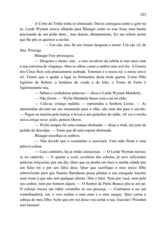 293

          A Corte do Tritão tinha se silenciado. Davos conseguia sentir o gelo no
ar. Lorde Wyman estava olhando para Rhaegar como se este fosse uma barata
precisando de um pisão duro... mas depois, abruptamente, fez um solene aceno
que lhe pôs os queixos a oscilar.
                — Um cão, sim. Só nos trouxe desgosto e morte. Um cão vil, de
fato. Prossiga.
          Rhaegar Frey prosseguiu.
          — Desgosto e morte, sim... e este cavaleiro da cebola te traz mais com
a sua conversa de vingança. Abra os olhos, como o senhor meu avô fez. A Guerra
dos Cinco Reis está praticamente acabada. Tommen é o nosso rei, o nosso único
rei. Temos que o ajudar a ligar os ferimentos desta triste guerra. Como filho
legítimo de Robert, o herdeiro do veado e do leão, o Trono de Ferro é
legitimamente seu.
          — Sábias e verdadeiras palavras — disse o Lorde Wyman Manderly.
          — Não foram. — Wylla Manderly baseu com o pé no chão.
          — Cale-se, criança maldita — repreendeu a Senhora Leona. — As
menininhas deviam ser um ornamento para o olho, não uma dor para o ouvido.
— Pegou na menina pela trança, e levou-a aos guinchos do salão. Ali vai a minha
única amiga neste salão, pensou Davos.
          — Wylla sempre foi uma criança obstinada — disse a irmã, em jeito de
pedido de desculpa. — Temo que dê uma esposa obstinada.
          Rhaegar encolheu os ombros.
          — Não duvido que o casamento a suavizará. Uma mão firme e uma
palavra calma.
          — Caso contrário, há as irmãs silenciosas. — O Lorde Wyman mexeu-
se no cadeirão. — E quanto a você, cavaleiro das cebolas, já ouvi suficientes
palavras traiçoeiras por um dia. Quer que eu ponha em risco a minha cidade por
um falso rei e por um falso deus. Quer que sacrifique o meu único filho
sobrevivente para que Stannis Baratheon possa plantar o seu enrugado traseiro
num trono a que não tem qualquer direito. Não o farei. Nem por você, nem pelo
seu senhor, nem por homem algum. — O Senhor de Porto Branco pôs-se em pé.
O esforço trouxe um rubor vermelho ao seu pescoço. — Continuou a ser um
contrabandista, sor, e veio roubar o meu ouro e o meu sangue. Quer cortar a
cabeça do meu filho. Acho que em vez disso vou cortar a sua. Guardas! Prendam
este homem!
 