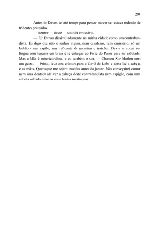 294

          Antes de Davos ter até tempo para pensar mover-se, estava rodeado de
tridentes prateados.
          — Senhor — disse — sou um emissário.
          — É? Entrou dissimuladamente na minha cidade como um contraban-
dista. Eu digo que não é senhor algum, nem cavaleiro, nem emissário, só um
ladrão e um espião, um traficante de mentiras e traições. Devia arrancar sua
língua com tenazes em brasa e te entregar ao Forte do Pavor para ser esfolado.
Mas a Mãe é misericordiosa, e eu também o sou. — Chamou Sor Marlon com
um gesto. — Primo, leve esta criatura para o Covil do Lobo e corte-lhe a cabeça
e as mãos. Quero que me sejam trazidas antes do jantar. Não conseguirei comer
nem uma dentada até ver a cabeça deste contrabandista num espigão, com uma
cebola enfiada entre os seus dentes mentirosos.
 