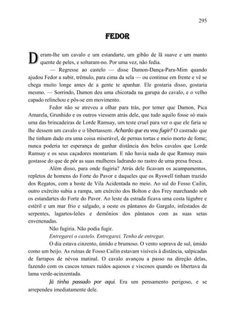 295

                                   FEDOR


D     eram-lhe um cavalo e um estandarte, um gibão de lã suave e um manto
      quente de peles, e soltaram-no. Por uma vez, não fedia.
           — Regresse ao castelo — disse Damon-Dança-Para-Mim quando
ajudou Fedor a subir, trêmulo, para cima da sela — ou continue em frente e vê se
chega muito longe antes de a gente te apanhar. Ele gostaria disso, gostaria
mesmo. — Sorrindo, Damon deu uma chicotada na garupa do cavalo, e o velho
capado relinchou e pôs-se em movimento.
          Fedor não se atreveu a olhar para trás, por temer que Damon, Pica
Amarela, Grunhido e os outros viessem atrás dele, que tudo aquilo fosse só mais
uma das brincadeiras de Lorde Ramsay, um teste cruel para ver o que ele faria se
lhe dessem um cavalo e o libertassem. Acharão que eu vou fugir? O castrado que
lhe tinham dado era uma coisa miserável, de pernas tortas e meio morto de fome;
nunca poderia ter esperança de ganhar distância dos belos cavalos que Lorde
Ramsay e os seus caçadores montariam. E não havia nada de que Ramsay mais
gostasse do que de pôr as suas mulheres ladrando no rastro de uma presa fresca.
          Além disso, para onde fugiria? Atrás dele ficavam os acampamentos,
repletos de homens do Forte do Pavor e daqueles que os Ryswell tinham trazido
dos Regatos, com a hoste de Vila Acidentada no meio. Ao sul do Fosso Cailin,
outro exército subia a rampa, um exército dos Bolton e dos Frey marchando sob
os estandartes do Forte do Pavor. Ao leste da estrada ficava uma costa lúgubre e
estéril e um mar frio e salgado, a oeste os pântanos do Gargalo, infestados de
serpentes, lagartos-leões e demônios dos pântanos com as suas setas
envenenadas.
          Não fugiria. Não podia fugir.
          Entregarei o castelo. Entregarei. Tenho de entregar.
          O dia estava cinzento, úmido e brumoso. O vento soprava de sul, úmido
como um beijo. As ruínas de Fosso Cailin estavam visíveis à distância, salpicadas
de farrapos de névoa matinal. O cavalo avançou a passo na direção delas,
fazendo com os cascos tenues ruídos aquosos e viscosos quando os libertava da
lama verde-acinzentada.
          Já tinha passado por aqui. Era um pensamento perigoso, e se
arrependeu imediatamente dele.
 