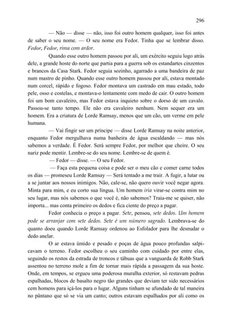 296

          — Não — disse — não, isso foi outro homem qualquer, isso foi antes
de saber o seu nome. — O seu nome era Fedor. Tinha que se lembrar disso.
Fedor, Fedor, rima com ardor.
          Quando esse outro homem passou por ali, um exército seguiu logo atrás
dele, a grande hoste do norte que partia para a guerra sob os estandartes cinzentos
e brancos da Casa Stark. Fedor seguia sozinho, agarrado a uma bandeira de paz
num mastro de pinho. Quando esse outro homem passou por ali, estava montado
num corcel, rápido e fogoso. Fedor montava um castrado em mau estado, todo
pele, osso e costelas, e montava-o lentamente com medo de cair. O outro homem
foi um bom cavaleiro, mas Fedor estava inquieto sobre o dorso de um cavalo.
Passou-se tanto tempo. Ele não era cavaleiro nenhum. Nem sequer era um
homem. Era a criatura de Lorde Ramsay, menos que um cão, um verme em pele
humana.
          — Vai fingir ser um príncipe — disse Lorde Ramsay na noite anterior,
enquanto Fedor mergulhava numa banheira de água escaldando — mas nós
sabemos a verdade. É Fedor. Será sempre Fedor, por melhor que cheire. O seu
nariz pode mentir. Lembre-se do seu nome. Lembre-se de quem é.
           — Fedor — disse. — O seu Fedor.
           — Faça esta pequena coisa e pode ser o meu cão e comer carne todos
os dias — promeseu Lorde Ramsay — Será tentado a me trair. A fugir, a lutar ou
a se juntar aos nossos inimigos. Não, cale-se, não quero ouvir você negar agora.
Minta para mim, e eu corto sua língua. Um homem iria virar-se contra mim no
seu lugar, mas nós sabemos o que você é, não sabemos? Traia-me se quiser, não
importa... mas conta primeiro os dedos e fica ciente do preço a pagar.
          Fedor conhecia o preço a pagar. Sete, pensou, sete dedos. Um homem
pode se arranjar com sete dedos. Sete é um número sagrado. Lembrava-se do
quanto doeu quando Lorde Ramsay ordenou ao Esfolador para lhe desnudar o
dedo anelar.
          O ar estava úmido e pesado e poças de água pouco profundas salpi-
cavam o terreno. Fedor escolheu o seu caminho com cuidado por entre elas,
seguindo os restos da estrada de troncos e tábuas que a vanguarda de Robb Stark
assentou no terreno mole a fim de tornar mais rápida a passagem da sua hoste.
Onde, em tempos, se ergueu uma poderosa muralha exterior, só restavam pedras
espalhadas, blocos de basalto negro tão grandes que deviam ter sido necessários
cem homens para içá-los para o lugar. Alguns tinham se afundado de tal maneira
no pântano que só se via um canto; outros estavam espalhados por ali como os
 