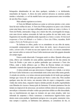 297

brinquedos abandonados de um deus qualquer, rachados e se desfazendo,
manchados de líquens. A chuva da noite anterior deixarou as enormes pedras
úmidas e reluzindo, e o sol da manhã fazia com que parecessem estar revestidas
de um óleo fino e negro.
          Mais adiante erguiam-se as torres.
          A Torre do Bêbado inclinava-se como se estivesse prestes a ruir, como
fazia há meio milhar de anos. A Torre dos Filhos projetava-se para o céu à direita
como uma lança, mas o seu topo estilhaçado estava aberto ao vento e à chuva. A
Torre do Portão, atarracada e larga, era a maior das três, escorregadia de musgo,
com uma árvore nodosa crescendo de lado nas pedras do seu lado norte, com
fragmentos de muralha quebrada ainda erguendo-se a leste e a oeste. Os Karstark
ocuparam a Torre do Bêbado e os Umber a Torre dos Filhos, recordou. Robb
exigiu a Torre do Portão para os seus.
          Se fechasse os olhos, podia ver os estandartes no seu olho da mente,
esvoaçando corajosamente num vento fresco do norte. Agora desapareceram
todos, caíram todos. O vento na sua cara soprava do sul, e os únicos estandartes
que voavam sobre os restos de Fosso Cailin mostravam uma lula gigante dourada
em campo negro.
          Estava sendo observado. Conseguia sentir os olhos. Quando olhou para
cima, obteve um vislumbre de caras pálidas espreitando de trás das ameias da
Torre do Portão e por entre as pedras quebradas que coroavam a Torre dos
Filhos, onde a lenda afirmava que os filhos da floresta tinham em tempos
chamado o martelo das águas para quebrar as terras de Westeros em duas.
          A única estrada seca que atravessava o Gargalo era o talude, e as torres
de Fosso Cailin fechavam a sua extremidade norte como uma rolha numa garrafa.
A estrada era estreita, e as ruínas estavam posicionadas de tal modo que qualquer
inimigo que viesse do sul tinha que passar por baixo e entre elas. Para assaltar
qualquer uma das três torres, um atacante tinha de expor a retaguarda a setas
vindas das outras duas, enquanto trepava úmidas paredes de pedra engrinaldadas
com flâmulas de viscosa e branca pele de fantasma. O terreno pantanoso fora do
talude era impossível de atravessar, um atoleiro infinito cheio de remansos, areias
movediças e reluzentes relvados verdes que pareciam sólidos ao olho descuidado,
mas se transformavam em água no instante em que eram pisados, tudo isso
infestado de serpentes e flores venenosas e monstruosos lagartos-leões cujos
dentes eram como punhais. Igualmente perigosa era a sua gente, raramente vista,
mas sempre à espreita, os habitantes dos pântanos, os comedores de rãs, os
 