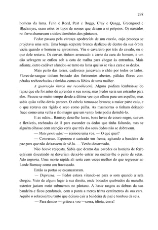 298

homens da lama. Fenn e Reed, Peat e Boggs, Cray e Quagg, Greengood e
Blackmyre, eram estes os tipos de nomes que davam a si próprios. Os nascidos
no ferro chamavam a todos demônios dos pântanos.
          Fedor passou pela carcaça apodrecida de um cavalo, cujo pescoço se
projetava uma seta. Uma longa serpente branca deslizou de dentro da sua órbita
vazia quando o homem se aproximou. Viu o cavaleiro por trás do cavalo, ou o
que dele restava. Os corvos tinham arrancado a carne da cara do homem, e um
cão selvagem se enfiou sob a cota de malha para chegar às entranhas. Mais
adiante, outro cadáver afundou-se tanto na lama que só se via a cara e os dedos.
          Mais perto das torres, cadáveres juncavam o chão por todos os lados.
Flores-de-sangue tinham brotado dos ferimentos abertos, pálidas flores com
pétalas rechonchudas e úmidas como os lábios de uma mulher.
          A guarnição nunca me reconhecerá. Alguns podiam lembrar-se do
rapaz que ele foi antes de aprender o seu nome, mas Fedor seria um estranho para
eles. Passou-se muito tempo desde a última vez que olhou para um espelho, mas
sabia quão velho devia parecer. O cabelo tornou-se branco; a maior parte caiu, e
o que restava era rígido e seco como palha. As masmorras o tinham deixado
fraco como uma velha e tão magro que um vento forte podia derrubá-lo.
          E as mãos... Ramsay dera-lhe luvas, boas luvas de couro negro, suaves
e flexíveis, recheadas de lã para esconder os dedos que tinha faltando, mas se
alguém olhasse com atenção veria que três dos seus dedos não se dobravam.
          — Mais perto não! — ressoou uma voz. — O que quer?
          — Conversar. Esporeou o castrado em frente, agitando a bandeira de
paz para que não deixassem de vê-la. — Venho desarmado.
          Não houve resposta. Sabia que dentro das paredes os homens de ferro
estavam discutindo se deveriam deixá-lo entrar ou encher-lhe o peito de setas.
Não importa. Uma morte rápida ali seria cem vezes melhor do que regressar ao
Lorde Ramsay como um fracassado.
          Então as portas se escancararam.
           — Depressa. — Fedor estava virando-se para o som quando a seta
chegou. Veio de algum lugar à sua direita, onde bocados quebrados da muralha
exterior jaziam meio submersos no pântano. A haste rasgou as dobras da sua
bandeira e ficou pendurada, com a ponta a meros trinta centímetros da sua cara.
Aquilo o sobressaltou tanto que deixou cair a bandeira de paz e tombou da sela.
           — Para dentro — gritou a voz —corra, idiota, corra!
 