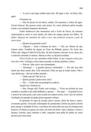 300

         — A cave é um lugar melhor para eles. Dá água a eles. Ao Deus Afo-
gado.
          O homem riu.
          — Não há deuses lá em baixo, senhor. Só ratazanas e cobras de água.
Coisas brancas, tão grossas como uma perna. Às vezes deslizam pelas escadas
acima e nos mordem enquanto dormimos.
          Fedor lembrou-se das masmorras sob o Forte do Pavor, da ratazana
contorcendo-se entre os seus dentes, do sabor do sangue quente nos lábios. Se
falhar; Ramsay me mandará de volta a isso, mas primeiro arranca a pele de
outro dedo.
          — Quanto da guarnição resta?
          — Alguma — disse o homem de ferro. — Não sei. Menos do que
éramos antes. Também há alguns na Torre do Bêbado, parece. Na Torre dos
Filhos não. Dagon Codd foi lá há dias. Só dois homens estavam vivos, disse ele,
e estavam comendo os mortos. Matou os dois, se dá para acreditar.
          Fosso Cailin já caiu, percebeu então Fedor, só que ninguém achou por
bem dizer-lhes. Esfregou a boca para esconder os dentes partidos e disse:
           — Preciso falar com o seu comandante.
           — Kenning? — o guarda pareceu confundido. — Ele não tem tido
muito pra dizer nestes dias. Está morrendo. Pode ser que já esteja morto. Não o
vejo desde que... não me lembro quando...
           — Onde está ele? Me leve lá.
          — Quem guarda a porta nesse caso?
          — Ele. — Fedor deu um pontapé no cadáver.
          Aquilo fez o homem rir.
          — Sim. Porque não? Então vem comigo. — Tirou um archote de uma
arandela e sacudiu-o até arder brilhante e quente. — Por aqui. — O guarda levou-
o através de uma porta e por uma escada em espiral acima, com a luz do archote
cintilando em paredes de pedra preta enquanto subiam.
          O aposento no topo da escada estava escuro, cheio de fumo e opres-
sivamente quente. Uma pele esfarrapada foi pendurada à frente da janela estreita
para manter a umidade lá fora, e um bloco de turfa ardia em uma luz branda num
braseiro. O cheiro no quarto era mau, um misto de bolor, mijo e dejetos, a fumo e
doença. Esteiras sujas cobriam o chão, enquanto uma pilha de palha no canto
passava por uma cama.
 