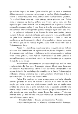 31

que tinham chegado ao porto. Tyrion disse-lhe para se calar, e esperneou
debilmente quando um enorme marinheiro calvo o enfiou debaixo de um braço e
o levou se contorcendo para o porão, onde um barril vazio de vinho o aguardava.
Era um barrilzinho atarracado, e era apertado mesmo para um anão. Tyrion
mijou-se enquanto se debatia, embora nada tivesse lucrado com isso. Foi
espremido para dentro do barril com a cara para baixo e os joelhos foram-lhe
empurrados contra as orelhas. O toco do nariz dava-lhe uma comichão horrível,
mas os braços estavam tão apertados que não conseguia erguer a mão para coçá-
lo. Um palanquim adequado a um homem da minha envergadura, pensou
enquanto fechavam a tampa à martelada. Conseguiu ouvir vozes gritando quando
foi içado. Cada sacudidela atirava-lhe a cabeça contra o fundo do barril. O
mundo pôs-se a rodopiar quando o barril rolou para baixo, e depois parou com
um estrondo que lhe deu vontade de gritar. Outro barril colidiu com o seu, e
Tyrion mordeu a língua.
          Aquela foi a mais longa viagem que fez na vida, embora não pudesse
ter durado mais de meia hora. Foi erguido e baixado, rolado e empilhado, virado
de pernas para o ar, endireitado e rolado de novo. Através das aduelas de madeira
ouvia homens gritando, e uma vez um cavalo relinchou ali perto. Começou a
sentir cãibras nas pernas atrofiadas, e em breve elas doíam tanto que se esqueceu
do martelar na sua cabeça.
          Tudo terminou como começara, com outro rodopio que o deixou tonto
e mais sacolejos. Lá fora, vozes de estranhos estavam falando numa língua que
não conhecia. Alguém começou a bater no topo do barril e a tampa abriu-se de
repente. O interior foi inundado por luz e também por ar fresco. Tyrion arquejou
avidamente e tentou levantar-se, mas só conseguiu fazer o barril cair de lado e
derramar-se para cima de um chão de terra batida.
          Acima dele erguia-se um gordo grotesco com uma barba bifurcada
amarela, que tinha nas mãos um martelo de madeira e um cinzel de ferro. O
roupão que trazia vestido era suficientemente grande para ser usado como
pavilhão de torneio, mas o cinto mal atado tinha-se desatado, expondo uma
enorme barriga branca e um par de pesados seios que pendiam como sacos de
sebo cobertos de pelos amarelos e pouco densos. Fez lembrar a Tyrion um
manatim morto que dera um dia à costa, nas cavernas sob o Rochedo Casterly. O
gordo olhou para baixo e sorriu.
          — Um anão bêbado — disse, no idioma comum de Westeros.
          — Um manatim putrefato. — A boca de Tyrion estava cheia de sangue.
 