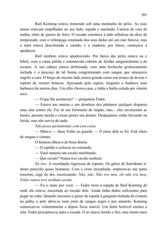 301

           Raif Kenning estava tremendo sob uma montanha de peles. As suas
armas estavam empilhadas ao seu lado; espada e machado, Camisa de cota de
malha, elmo de guerra de ferro. O escudo ostentava a mão nebulosa do deus da
tempestade, com o relâmpago estalando dos seus dedos até um mar furioso, mas
a tinta estava descolorada e caindo, e a madeira, por baixo, começava a
apodrecer.
           Raif também estava apodrecendo. Por baixo das peles estava nu e
febril, com a carne pálida e entumecida coberta de feridas sanguinolentas e de
escaras. A sua cabeça estava deformada, com uma bochecha grotescamente
inchada e o pescoço de tal forma congestionado com sangue que ameaçava
engolir a cara. O braço do mesmo lado estava grande como um tronco de árvore e
repleto de vermes brancos. Ajuizando pelo aspeto, ninguém o banhava nem
barbeava há muitos dias. Um olho chorava pus, e tinha a barba colada por vômito
seco.
           — O que lhe aconteceu? — perguntou Fedor.
           — Estava nas ameias e um demônio dos pântanos qualquer disparou
uma seta contra ele. Foi só um ferimento de raspão, mas... eles envenenam as
hastes, passam merda e coisas piores nas pontas. Despejamos vinho fervendo na
ferida, mas não serviu de nada.
           Não posso parlamentar com esta coisa.
           — Mate-o — disse Fedor ao guarda. — O juízo dele se foi. Está cheio
de sangue e vermes.
           O homem olhou-o de boca aberta.
           — O capitão o colocou no comando.
           — Você mataria um cavalo moribundo.
           — Que cavalo? Nunca tive cavalo nenhum.
           Eu tive. A recordação regressou de repente. Os gritos de Sorridente ti-
nham parecido quase humanos. Com a crina incendiada, empinou-se nas patas
traseiras, cego de dor, escoiceando. Não, não. Não era meu, ele não era meu,
Fedor nunca teve nenhum cavalo.
           — Eu o mato por você. — Fedor tirou a espada de Raif Kenning de
onde ela estava, encostada ao escudo dele. Ainda tinha dedos suficientes para
pegar no cabo. Quando encostou o gume da espada à garganta inchada da criatura
na palha, a pele abriu-se num jorro de sangue negro e pus amarelo. Kenning
contorceu-se violentamente e depois ficou imóvel. Um fedor horrível encheu a
sala. Fedor precipitou-se para a escada. O ar estava úmido e frio, mas muito mais
 