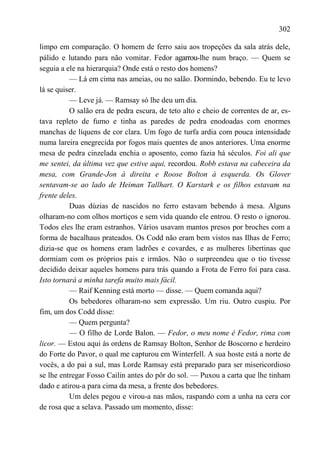 302

limpo em comparação. O homem de ferro saiu aos tropeções da sala atrás dele,
pálido e lutando para não vomitar. Fedor agarrou-lhe num braço. — Quem se
seguia a ele na hierarquia? Onde está o resto dos homens?
          — Lá em cima nas ameias, ou no salão. Dormindo, bebendo. Eu te levo
lá se quiser.
          — Leve já. — Ramsay só lhe deu um dia.
          O salão era de pedra escura, de teto alto e cheio de correntes de ar, es-
tava repleto de fumo e tinha as paredes de pedra enodoadas com enormes
manchas de líquens de cor clara. Um fogo de turfa ardia com pouca intensidade
numa lareira enegrecida por fogos mais quentes de anos anteriores. Uma enorme
mesa de pedra cinzelada enchia o aposento, como fazia há séculos. Foi ali que
me sentei, da última vez que estive aqui, recordou. Robb estava na cabeceira da
mesa, com Grande-Jon à direita e Roose Bolton à esquerda. Os Glover
sentavam-se ao lado de Heiman Tallhart. O Karstark e os filhos estavam na
frente deles.
          Duas dúzias de nascidos no ferro estavam bebendo à mesa. Alguns
olharam-no com olhos mortiços e sem vida quando ele entrou. O resto o ignorou.
Todos eles lhe eram estranhos. Vários usavam mantos presos por broches com a
forma de bacalhaus prateados. Os Codd não eram bem vistos nas Ilhas de Ferro;
dizia-se que os homens eram ladrões e covardes, e as mulheres libertinas que
dormiam com os próprios pais e irmãos. Não o surpreendeu que o tio tivesse
decidido deixar aqueles homens para trás quando a Frota de Ferro foi para casa.
Isto tornará a minha tarefa muito mais fácil.
          — Raif Kenning está morto — disse. — Quem comanda aqui?
          Os bebedores olharam-no sem expressão. Um riu. Outro cuspiu. Por
fim, um dos Codd disse:
          — Quem pergunta?
          — O filho de Lorde Balon. — Fedor, o meu nome é Fedor, rima com
licor. — Estou aqui às ordens de Ramsay Bolton, Senhor de Boscorno e herdeiro
do Forte do Pavor, o qual me capturou em Winterfell. A sua hoste está a norte de
vocês, a do pai a sul, mas Lorde Ramsay está preparado para ser misericordioso
se lhe entregar Fosso Cailin antes do pôr do sol. — Puxou a carta que lhe tinham
dado e atirou-a para cima da mesa, a frente dos bebedores.
          Um deles pegou e virou-a nas mãos, raspando com a unha na cera cor
de rosa que a selava. Passado um momento, disse:
 