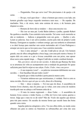 303

         — Pergaminho. Para que serve isso? Nós precisamos é de queijo e de
carne.
          — De aço, você quer dizer — disse o homem que estava a seu lado, um
homem grisalho cujo braço esquerdo terminava num toco. — De espadas. De
machados. Sim, e de arcos, mais uma centena de arcos, e de homens para
disparar as setas.
          — Homens de ferro não se rendem — disse uma terceira voz.
          — Diz isso ao meu pai. Lorde Balon dobrou o joelho, quando Robert
lhe quebrou a muralha. Caso contrário teria morrido. Tal como vocês morrerão se
não se renderem. — Indicou o pergaminho com um gesto. — Quebre o selo.
Leiam as palavras. Isso é um salvo-conduto, escrito pela mão do próprio Lorde
Ramsay. Entreguem as espadas e venham comigo, que sua senhoria os alimentará
e os dará licença para marchar sem serem molestados até à Costa Pedregosa e
arranjar um navio que os leve para casa. Caso contrário morrerão.
          — Isso é uma ameaça? — um dos Codd pôs-se em pé. Um homem
grande, mas de olhos esbugalhados e boca larga, com uma pele morta e branca. O
aspeto dele era como se o pai o tivesse concebido com um peixe, mas apesar
disso usava uma espada longa. — Dagon Codd não se rende a nenhum homem.
          Não, por favor, tem de me dar ouvidos. A ideia do que Ramsay lhe faria
se se arrastasse de volta ao acampamento sem a rendição da guarnição foi quase
suficiente para fazê-lo mijar-se nas calças. Fedor, Fedor, rima com pavor.
          — A sua resposta é essa? — as palavras ressoaram debilmente nos seus
ouvidos. — Este bacalhau fala por todos vocês?
          O guarda que o tinha recebido à porta parecia menos certo.
          — Victarion ordenou-nos que resistíssemos, é verdade. Ouvi-o com os
meus ouvidos. Resiste aqui até que eu volte, disse ele a Kenning.
          — Sim — disse o maneta. — Foi isso que ele disse. A assembleia de
homens livres chamou, mas ele jurou que ia voltar, com uma coroa de madeira
trazida pelo mar na cabeça e mil homens atrás de si.
          — O meu tio nunca regressará — disse Fedor. — A assembleia de
homens livres coroou o irmão Euron, e o Olho de Corvo tem outras guerras a
travar. Julga que o meu tio os dá valor? Não dá. Vocês são aqueles que deixou
para trás para morrer. Os sacudiu da mesma forma que sacode lama das botas
quando vem a terra.
          Aquelas palavras atingiram o alvo. Viu nos olhos deles, no modo como
olharam uns para os outros ou franziram as sobrancelhas por cima dos seus
 