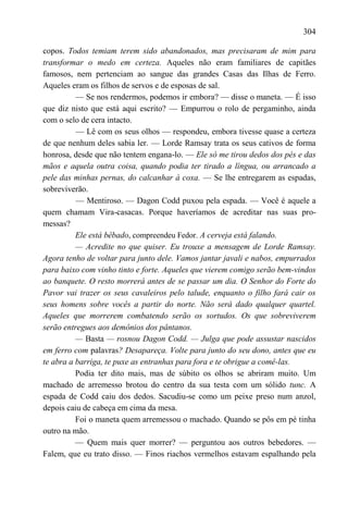 304

copos. Todos temiam terem sido abandonados, mas precisaram de mim para
transformar o medo em certeza. Aqueles não eram familiares de capitães
famosos, nem pertenciam ao sangue das grandes Casas das Ilhas de Ferro.
Aqueles eram os filhos de servos e de esposas de sal.
          — Se nos rendermos, podemos ir embora? — disse o maneta. — É isso
que diz nisto que está aqui escrito? — Empurrou o rolo de pergaminho, ainda
com o selo de cera intacto.
          — Lê com os seus olhos — respondeu, embora tivesse quase a certeza
de que nenhum deles sabia ler. — Lorde Ramsay trata os seus cativos de forma
honrosa, desde que não tentem engana-lo. — Ele só me tirou dedos dos pés e das
mãos e aquela outra coisa, quando podia ter tirado a língua, ou arrancado a
pele das minhas pernas, do calcanhar à coxa. — Se lhe entregarem as espadas,
sobreviverão.
          — Mentiroso. — Dagon Codd puxou pela espada. — Você é aquele a
quem chamam Vira-casacas. Porque haveríamos de acreditar nas suas pro-
messas?
          Ele está bêbado, compreendeu Fedor. A cerveja está falando.
          — Acredite no que quiser. Eu trouxe a mensagem de Lorde Ramsay.
Agora tenho de voltar para junto dele. Vamos jantar javali e nabos, empurrados
para baixo com vinho tinto e forte. Aqueles que vierem comigo serão bem-vindos
ao banquete. O resto morrerá antes de se passar um dia. O Senhor do Forte do
Pavor vai trazer os seus cavaleiros pelo talude, enquanto o filho fará cair os
seus homens sobre vocês a partir do norte. Não será dado qualquer quartel.
Aqueles que morrerem combatendo serão os sortudos. Os que sobreviverem
serão entregues aos demônios dos pântanos.
          — Basta — rosnou Dagon Codd. — Julga que pode assustar nascidos
em ferro com palavras? Desapareça. Volte para junto do seu dono, antes que eu
te abra a barriga, te puxe as entranhas para fora e te obrigue a comê-las.
          Podia ter dito mais, mas de súbito os olhos se abriram muito. Um
machado de arremesso brotou do centro da sua testa com um sólido tunc. A
espada de Codd caiu dos dedos. Sacudiu-se como um peixe preso num anzol,
depois caiu de cabeça em cima da mesa.
          Foi o maneta quem arremessou o machado. Quando se pôs em pé tinha
outro na mão.
          — Quem mais quer morrer? — perguntou aos outros bebedores. —
Falem, que eu trato disso. — Finos riachos vermelhos estavam espalhando pela
 