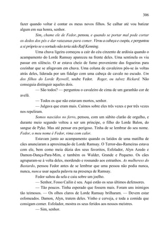 306

fazer quando voltar é contar os meus novos filhos. Se calhar até vou batizar
algum em sua honra, senhor.
           Simy chame ele de Fedor, pensou, e quando se portar mal pode cortar
os dedos dos pés e dar ratazanas para comer. Virou a cabeça e cuspiu, e perguntou
a si próprio se o sortudo não teria sido Raif Kenning.
           Uma chuva ligeira começou a cair do céu cinzento de ardósia quando o
acampamento do Lorde Ramsay apareceu na frente deles. Uma sentinela os viu
passar em silêncio. O ar estava cheio de fumo proveniente das fogueiras para
cozinhar que se afogavam em chuva. Uma coluna de cavaleiros pôs-se às voltas
atrás deles, liderada por um fidalgo com uma cabeça de cavalo no escudo. Um
dos filhos do Lorde Ryswell, soube Fedor. Roger, ou talvez Rickard. Não
conseguia distinguir aqueles dois.
           — São todos? — perguntou o cavaleiro de cima de um garanhão cor de
avelã.
           — Todos os que não estavam mortos, senhor.
           — Julgava que eram mais. Caímos sobre eles três vezes e por três vezes
nos repeliram.
           Somos nascidos no ferro, pensou, com um súbito clarão de orgulho, e
durante meio segundo voltou a ser um príncipe, o filho do Lorde Balon, do
sangue de Pyke. Mas até pensar era perigoso. Tinha de se lembrar do seu nome.
Fedor, o meu nome é Fedor, rima com calor.
           Estavam junto ao acampamento quando os latidos de uma matilha de
cães anunciaram a aproximação de Lorde Ramsay. O Terror-das-Rameiras estava
com ele, bem como meia dúzia dos seus favoritos, Esfolador, Alyn Azedo e
Damon-Dança-Para-Mim, e também os Walder, Grande e Pequeno. Os cães
agruparam-se à volta deles, mordendo e rosnando aos estranhos. As mulheress do
Bastardo, pensou Fedor antes de se lembrar que uma pessoa não podia nunca,
nunca, nunca usar aquela palavra na presença de Ramsay.
           Fedor saltou da sela e caiu sobre um joelho.
           — Senhor, Fosso Cailin é seu. Aqui estão os seus últimos defensores.
           — Tão poucos. Tinha esperado que fossem mais. Foram uns inimigos
tão teimosos. — Os olhos claros de Lorde Ramsay brilharam. — Devem estar
esfomeados. Damon, Alyn, tratem deles. Vinho e cerveja, e toda a comida que
consigam comer. Esfolador, mostra os seus feridos aos nossos meistres.
           — Sim, senhor.
 