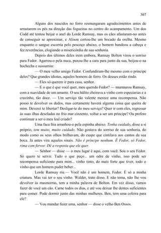 307

          Alguns dos nascidos no ferro resmungaram agradecimentos antes de
arrastarem os pés na direção das fogueiras no centro do acampamento. Um dos
Codd até tentou beijar o anel do Lorde Ramsay, mas os cães afastaram-no antes
de conseguir se aproximar, e Alison cortou-lhe um bocado da orelha. Mesmo
enquanto o sangue escorria pelo pescoço abaixo, o homem bandeou a cabeça e
fez reverências, elogiando a misericórdia de sua senhoria.
          Depois dos últimos deles irem embora, Ramsay Bolton virou o sorriso
para Fedor. Agarrou-o pela nuca, puxou-lhe a cara para junto da sua, beijou-o na
bochecha e sussurrou:
          — O meu velho amigo Fedor. Confundiram-lhe mesmo com o príncipe
deles? Que grandes idiotas, aqueles homens de ferro. Os deuses estão rindo.
          — Eles só querem ir para casa, senhor.
          — E o que é que você quer, meu querido Fedor? — murmurou Ramsay,
com a suavidade de um amante. O seu hálito cheirava a vinho com especiarias e a
cravinho, tão doce. — Um serviço tão valente merece uma recompensa. Não
posso te devolver os dedos, mas certamente haverá alguma coisa que queira de
mim. Deverei te libertar? Desligar-te do meu serviço? Quer ir com eles, regressar
às suas ilhas desoladas no frio mar cinzento, voltar a ser um príncipe? Ou prefere
continuar a ser o meu leal criado?
          Uma faca fria arranhou-o pela espinha abaixo. Tenha cuidado, disse a si
próprio, tem muito, muito cuidado. Não gostava do sorriso de sua senhoria, do
modo como os seus olhos brilhavam, do cuspe que cintilava aos cantos da sua
boca. Já antes vira aqueles sinais. Não é príncipe nenhum. É Fedor, só Fedor,
rima com fervor. Dê a resposta que ele quer.
          — Senhor — disse — o meu lugar é aqui, com você. Sou o seu Fedor.
Só quero te servir. Tudo o que peço... um odre de vinho, isso pode ser
recompensa suficiente para mim... vinho tinto, do mais forte que tiver, todo o
vinho que um homem puder beber...
          Lorde Ramsay riu.— Você não é um homem, Fedor. É só a minha
criatura. Mas vai ter o seu vinho. Walder, trate disso. E não tema, não lhe vou
devolver às masmorras, tem a minha palavra de Bolton. Em vez disso, vamos
fazer de você um cão. Carne todos os dias, e até vou deixar lhe dentes suficientes
para comer. Pode dormir junto das minhas mulheres. Ben, tem uma coleira para
ele?
          — Vou mandar fazer uma, senhor — disse o velho Ben Ossos.
 