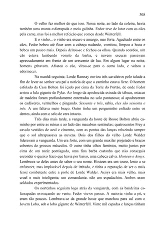 308

          O velho fez melhor do que isso. Nessa noite, ao lado da coleira, havia
também uma manta esfarrapada e meia galinha. Fedor teve de lutar com os cães
pela carne, mas foi a melhor refeição que comeu desde Winterfell.
          E o vinho... o vinho era escuro e amargo, mas forte. Agachado entre os
cães, Fedor bebeu até ficar com a cabeça nadando, vomitou, limpou a boca e
bebeu um pouco mais. Depois deitou-se e fechou os olhos. Quando acordou, um
cão estava lambendo vomito da barba, e nuvens escuras passavam
apressadamente em frente de um crescente de lua. Em algum lugar na noite,
homens gritavam. Afastou o cão, virou-se para o outro lado, e voltou a
adormecer.
          Na manhã seguinte, Lorde Ramsay enviou três cavaleiros pelo talude a
fim de levar ao senhor seu pai a notícia de que o caminho estava livre. O homem
esfolado da Casa Bolton foi içado por cima da Torre do Portão, de onde Fedor
arriou a lula gigante de Pyke. Ao longo da apodrecida estrada de tábuas, estacas
de madeira foram profundamente enterradas no solo pantanoso; aí apodreceram
os cadáveres, vermelhos e pingando. Sessenta e três, sabia, eles são sessenta e
três. A um faltava meio braço. Outro tinha um pergaminho enfiado entre os
dentes, ainda com o selo de cera intacto.
          Três dias mais tarde, a vanguarda da hoste de Roose Bolton abriu ca-
minho por entre as ruínas e ao lado das macabras sentinelas; quatrocentos Frey a
cavalo vestidos de azul e cinzento, com as pontas das lanças reluzindo sempre
que o sol ultrapassava as nuvens. Dois dos filhos do velho Lorde Walder
lideravam a vanguarda. Um era forte, com um grande maxilar projetado e braços
cobertos de grossos músculos. O outro tinha olhos famintos, muito juntos por
cima de um nariz pontiagudo, uma fina barba castanha que não conseguia
esconder o queixo fraco que havia por baixo, uma cabeça calva. Hosteen e Aenys.
Lembrava-se deles antes de saber o seu nome. Hosteen era um touro, lento a se
enfurecer, mas implacável depois de irritado, e tinha a reputação de ser o mais
feroz combatente entre a prole de Lorde Walder. Aenys era mais velho, mais
cruel e mais inteligente; um comandante, não um espadachim. Ambos eram
soldados experimentados.
          Os nortenhos seguiam logo atrás da vanguarda, com as bandeiras es-
farrapadas esvoaçando ao vento. Fedor viu-os passar. A maioria vinha a pé, e
eram tão poucos. Lembrava-se da grande hoste que marchou para sul com o
Jovem Lobo, sob o lobo gigante de Winterfell. Vinte mil espadas e lanças tinham
 