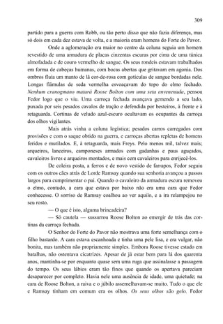 309

partido para a guerra com Robb, ou tão perto disso que não fazia diferença, mas
só dois em cada dez estava de volta, e a maioria eram homens do Forte do Pavor.
           Onde a aglomeração era maior no centro da coluna seguia um homem
revestido de uma armadura de placas cinzentas escuras por cima de uma túnica
almofadada e de couro vermelho de sangue. Os seus rondeis estavam trabalhados
em forma de cabeças humanas, com bocas abertas que gritavam em agonia. Dos
ombros fluía um manto de lã cor-de-rosa com gotículas de sangue bordadas nele.
Longas flâmulas de seda vermelha esvoaçavam do topo do elmo fechado.
Nenhum cranogmano matará Roose Bolton com uma seta envenenada, pensou
Fedor logo que o viu. Uma carroça fechada avançava gemendo a seu lado,
puxada por seis pesados cavalos de tração e defendida por besteiros, à frente e à
retaguarda. Cortinas de veludo azul-escuro ocultavam os ocupantes da carroça
dos olhos vigilantes.
           Mais atrás vinha a coluna logística; pesados carros carregados com
provisões e com o saque obtido na guerra, e carroças abertas repletas de homens
feridos e mutilados. E, à retaguarda, mais Freys. Pelo menos mil, talvez mais;
arqueiros, lanceiros, camponeses armados com gadanhas e paus aguçados,
cavaleiros livres e arqueiros montados, e mais cem cavaleiros para enrijecê-los.
           De coleira posta, a ferros e de novo vestido de farrapos, Fedor seguiu
com os outros cães atrás de Lorde Ramsay quando sua senhoria avançou a passos
largos para cumprimentar o pai. Quando o cavaleiro da armadura escura removeu
o elmo, contudo, a cara que estava por baixo não era uma cara que Fedor
conhecesse. O sorriso de Ramsay coalhou ao ver aquilo, e a ira relampejou no
seu rosto.
           — O que é isto, alguma brincadeira?
           — Só cautela — sussurrou Roose Bolton ao emergir de trás das cor-
tinas da carroça fechada.
           O Senhor do Forte do Pavor não mostrava uma forte semelhança com o
filho bastardo. A cara estava escanhoada e tinha uma pele lisa, e era vulgar, não
bonita, mas também não propriamente simples. Embora Roose tivesse estado em
batalhas, não ostentava cicatrizes. Apesar de já estar bem para lá dos quarenta
anos, mantinha-se por enquanto quase sem uma ruga que assinalasse a passagem
do tempo. Os seus lábios eram tão finos que quando os apertava pareciam
desaparecer por completo. Havia nele uma ausência de idade, uma quietude; na
cara de Roose Bolton, a raiva e o júbilo assemelhavam-se muito. Tudo o que ele
e Ramsay tinham em comum era os olhos. Os seus olhos são gelo. Fedor
 
