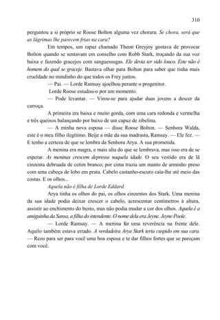 310

perguntou a si próprio se Roose Bolton alguma vez chorara. Se chora, será que
as lágrimas lhe parecem frias na cara?
           Em tempos, um rapaz chamado Theon Greyjoy gostava de provocar
Bolton quando se sentavam em conselho com Robb Stark, troçando da sua voz
baixa e fazendo gracejos com sanguessugas. Ele devia ter sido louco. Este não é
homem do qual se graceje. Bastava olhar para Bolton para saber que tinha mais
crueldade no mindinho do que todos os Frey juntos.
           — Pai. — Lorde Ramsay ajoelhou perante o progenitor.
           Lorde Roose estudou-o por um momento.
           — Pode levantar. — Virou-se para ajudar duas jovens a descer da
carroça.
           A primeira era baixa e muito gorda, com uma cara redonda e vermelha
e três queixos balançando por baixo de um capuz de zibelina.
           — A minha nova esposa — disse Roose Bolton. — Senhora Walda,
este é o meu filho ilegítimo. Beije a mãe da sua madrasta, Ramsay. — Ele fez. —
E tenho a certeza de que se lembra da Senhora Arya. A sua prometida.
           A menina era magra, e mais alta do que se lembrava, mas isso era de se
esperar. As meninas crescem depressa naquela idade. O seu vestido era de lã
cinzenta debruada de cetim branco; por cima trazia um manto de arminho preso
com uma cabeça de lobo em prata. Cabelo castanho-escuro caía-lhe até meio das
costas. E os olhos...
           Aquela não é filha de Lorde Eddard.
           Arya tinha os olhos do pai, os olhos cinzentos dos Stark. Uma menina
da sua idade podia deixar crescer o cabelo, acrescentar centímetros à altura,
assistir ao enchimento do busto, mas não podia mudar a cor dos olhos. Aquela é a
amiguinha da Sansa, a filha do intendente. O nome dela era Jeyne. Jeyne Poole.
           — Lorde Ramsay. — A menina fez uma reverência na frente dele.
Aquilo também estava errado. A verdadeira Arya Stark teria cuspido em sua cara.
— Rezo para ser para você uma boa esposa e te dar filhos fortes que se pareçam
com você.
 