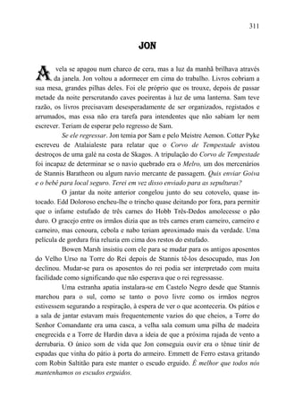 311

                                     JON


A       vela se apagou num charco de cera, mas a luz da manhã brilhava através
       da janela. Jon voltou a adormecer em cima do trabalho. Livros cobriam a
sua mesa, grandes pilhas deles. Foi ele próprio que os trouxe, depois de passar
metade da noite perscrutando caves poeirentas à luz de uma lanterna. Sam teve
razão, os livros precisavam desesperadamente de ser organizados, registados e
arrumados, mas essa não era tarefa para intendentes que não sabiam ler nem
escrever. Teriam de esperar pelo regresso de Sam.
          Se ele regressar. Jon temia por Sam e pelo Meistre Aemon. Cotter Pyke
escreveu de Atalaialeste para relatar que o Corvo de Tempestade avistou
destroços de uma galé na costa de Skagos. A tripulação do Corvo de Tempestade
foi incapaz de determinar se o navio quebrado era o Melro, um dos mercenários
de Stannis Baratheon ou algum navio mercante de passagem. Quis enviar Goiva
e o bebê para local seguro. Terei em vez disso enviado para as sepulturas?
          O jantar da noite anterior congelou junto do seu cotovelo, quase in-
tocado. Edd Doloroso encheu-lhe o trincho quase deitando por fora, para permitir
que o infame estufado de três carnes do Hobb Três-Dedos amolecesse o pão
duro. O gracejo entre os irmãos dizia que as três carnes eram carneiro, carneiro e
carneiro, mas cenoura, cebola e nabo teriam aproximado mais da verdade. Uma
película de gordura fria reluzia em cima dos restos do estufado.
          Bowen Marsh insistiu com ele para se mudar para os antigos aposentos
do Velho Urso na Torre do Rei depois de Stannis tê-los desocupado, mas Jon
declinou. Mudar-se para os aposentos do rei podia ser interpretado com muita
facilidade como significando que não esperava que o rei regressasse.
          Uma estranha apatia instalara-se em Castelo Negro desde que Stannis
marchou para o sul, como se tanto o povo livre como os irmãos negros
estivessem segurando a respiração, à espera de ver o que aconteceria. Os pátios e
a sala de jantar estavam mais frequentemente vazios do que cheios, a Torre do
Senhor Comandante era uma casca, a velha sala comum uma pilha de madeira
enegrecida e a Torre de Hardin dava a ideia de que a próxima rajada de vento a
derrubaria. O único som de vida que Jon conseguia ouvir era o tênue tinir de
espadas que vinha do pátio à porta do armeiro. Emmett de Ferro estava gritando
com Robin Saltitão para este manter o escudo erguido. É melhor que todos nós
mantenhamos os escudos erguidos.
 