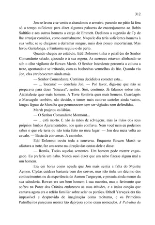 312

          Jon se lavou e se vestiu e abandonou o armeiro, parando no pátio lá fora
só o tempo suficiente para dizer algumas palavras de encorajamento ao Robin
Saltitão e aos outros homens a cargo de Emmett. Declinou a sugestão de Ty de
lhe arranjar comitiva, como normalmente. Naquele dia teria suficientes homens à
sua volta; se se chegasse a derramar sangue, mais dois pouco importariam. Mas
levou Garralonga, e Fantasma seguiu-o de perto.
          Quando chegou ao estábulo, Edd Doloroso tinha o palafrém do Senhor
Comandante selado, ajaezado e à sua espera. As carroças estavam alinhando-se
sob o olho vigilante de Bowen Marsh. O Senhor Intendente percorria a coluna a
trote, apontando e se irritando, com as bochechas vermelhas do frio. Quando viu
Jon, elas enrubesceram ainda mais.
          — Senhor Comandante. Continua decidido a cometer esta...
          — ... loucura? — concluiu Jon. — Por favor, diga-me que não se
preparava para dizer "loucura", senhor. Sim, continuo. Já falamos sobre isto.
Atalaialeste quer mais homens. A Torre Sombria quer mais homens. Guardagris
e Marcagelo também, não duvido, e temos mais catorze castelos ainda vazios,
longas léguas de Muralha que permanecem sem ser vigiadas nem defendidas.
          Marsh projetou os lábios.
          — O Senhor Comandante Mormont...
          — ... está morto. E não às mãos de selvagens, mas às mãos dos seus
próprios Irmãos Ajuramentados, nos quais confiava. Nem você nem eu podemos
saber o que ele teria ou não teria feito no meu lugar. — Jon deu meia volta ao
cavalo. — Basta de conversas. A caminho.
          Edd Doloroso ouviu toda a conversa. Enquanto Bowen Marsh se
afastava a trote, fez um aceno na direção das costas dele e disse:
          — Romãs. Todas aquelas sementes. Um homem pode morrer engas-
gado. Eu preferia um nabo. Nunca ouvi dizer que um nabo fizesse algum mal a
um homem.
          Era em horas como aquela que Jon mais sentia a falta do Meistre
Aemon. Clydas cuidava bastante bem dos corvos, mas não tinha um décimo dos
conhecimentos ou da experiência de Aemon Targaryen, e possuía ainda menos da
sua sabedoria. Bowen era um bom homem à sua maneira, mas o ferimento que
sofreu na Ponte dos Crânios endureceu as suas atitudes, e a única canção que
cantava agora era o refrão familiar sobre selar os portões. Othell Yarwyck era tão
impassível e desprovido de imaginação como taciturno, e os Primeiros
Patrulheiros pareciam morrer tão depressa como eram nomeados. A Patrulha da
 