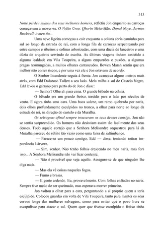 313

Noite perdeu muitos dos seus melhores homens, refletiu Jon enquanto as carroças
começavam a mover-se. O Velho Urso, Qhorin Meia-Mão, Donal Noye, Jarmen
Buckwell, o meu tio...
           Uma neve ligeira começou a cair enquanto a coluna abria caminho para
sul ao longo da estrada de rei, com a longa fila de carroças serpenteando por
entre campos e ribeiros e colinas arborizadas, com uma dúzia de lanceiros e uma
dúzia de arqueiros servindo de escolta. As últimas viagens tinham assistido a
alguma lealdade em Vila Toupeira, a alguns empurrões e puxões, a algumas
pragas resmungadas, a muitos olhares carrancudos. Bowen Marsh sentiu que era
melhor não correr riscos, e por uma vez ele e Jon estavam de acordo.
           O Senhor Intendente seguia à frente. Jon avançava alguns metros mais
atrás, com Edd Doloroso Tollett a seu lado. Meia milha a sul de Castelo Negro,
Edd levou o garrano para perto do de Jon e disse:
           — Senhor? Olhe ali para cima. O grande bêbado na colina.
           O bêbado era um grande freixo, torcido para o lado por séculos de
vento. E agora tinha uma cara. Uma boca solene, um ramo quebrado por nariz,
dois olhos profundamente esculpidos no tronco, a olhar para norte ao longo da
estrada de rei, na direção do castelo e da Muralha.
           Os selvagens afinal sempre trouxeram os seus deuses consigo. Jon não
se sentia surpreendido. Os homens não desistiam assim tão facilmente dos seus
deuses. Todo aquele cortejo que a Senhora Melisandre orquestrou para lá da
Muralha pareceu de súbito tão vazio como uma farsa de saltimbanco.
            — Parece-se um pouco contigo, Edd — disse, tentando retirar im-
portância à árvore.
            — Sim, senhor. Não tenho folhas crescendo no meu nariz, mas fora
isso... A Senhora Melisandre não vai ficar contente.
            — Não é provável que veja aquilo. Assegure-se de que ninguém lhe
diga nada.
           — Mas ela vê coisas naqueles fogos.
            — Fumo e brasas.
            — E gente ardendo. Eu, provavelmente. Com folhas enfiadas no nariz.
Sempre tive medo de ser queimado, mas esperava morrer primeiro.
           Jon voltou a olhar para a cara, perguntando a si próprio quem a teria
esculpido. Colocou guardas em volta de Vila Toupeira, tanto para manter os seus
corvos longe das mulheres selvagens, como para evitar que o povo livre se
escapulisse para atacar o sul. Quem quer que tivesse esculpido o freixo tinha
 