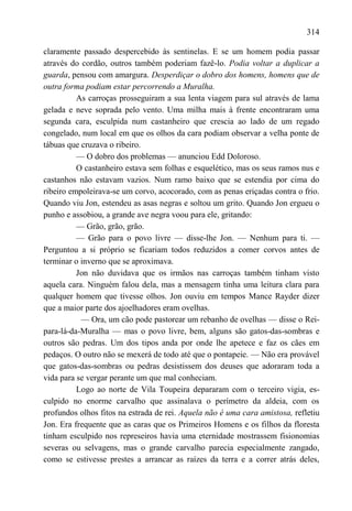 314

claramente passado despercebido às sentinelas. E se um homem podia passar
através do cordão, outros também poderiam fazê-lo. Podia voltar a duplicar a
guarda, pensou com amargura. Desperdiçar o dobro dos homens, homens que de
outra forma podiam estar percorrendo a Muralha.
          As carroças prosseguiram a sua lenta viagem para sul através de lama
gelada e neve soprada pelo vento. Uma milha mais à frente encontraram uma
segunda cara, esculpida num castanheiro que crescia ao lado de um regado
congelado, num local em que os olhos da cara podiam observar a velha ponte de
tábuas que cruzava o ribeiro.
          — O dobro dos problemas — anunciou Edd Doloroso.
          O castanheiro estava sem folhas e esquelético, mas os seus ramos nus e
castanhos não estavam vazios. Num ramo baixo que se estendia por cima do
ribeiro empoleirava-se um corvo, acocorado, com as penas eriçadas contra o frio.
Quando viu Jon, estendeu as asas negras e soltou um grito. Quando Jon ergueu o
punho e assobiou, a grande ave negra voou para ele, gritando:
          — Grão, grão, grão.
          — Grão para o povo livre — disse-lhe Jon. — Nenhum para ti. —
Perguntou a si próprio se ficariam todos reduzidos a comer corvos antes de
terminar o inverno que se aproximava.
          Jon não duvidava que os irmãos nas carroças também tinham visto
aquela cara. Ninguém falou dela, mas a mensagem tinha uma leitura clara para
qualquer homem que tivesse olhos. Jon ouviu em tempos Mance Rayder dizer
que a maior parte dos ajoelhadores eram ovelhas.
           — Ora, um cão pode pastorear um rebanho de ovelhas — disse o Rei-
para-lá-da-Muralha — mas o povo livre, bem, alguns são gatos-das-sombras e
outros são pedras. Um dos tipos anda por onde lhe apetece e faz os cães em
pedaços. O outro não se mexerá de todo até que o pontapeie. — Não era provável
que gatos-das-sombras ou pedras desistissem dos deuses que adoraram toda a
vida para se vergar perante um que mal conheciam.
          Logo ao norte de Vila Toupeira depararam com o terceiro vigia, es-
culpido no enorme carvalho que assinalava o perímetro da aldeia, com os
profundos olhos fitos na estrada de rei. Aquela não é uma cara amistosa, refletiu
Jon. Era frequente que as caras que os Primeiros Homens e os filhos da floresta
tinham esculpido nos represeiros havia uma eternidade mostrassem fisionomias
severas ou selvagens, mas o grande carvalho parecia especialmente zangado,
como se estivesse prestes a arrancar as raízes da terra e a correr atrás deles,
 
