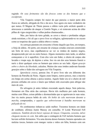 315

rugindo. Os seus ferimentos são tão frescos como os dos homens que o
esculpiram.
          Vila Toupeira sempre foi maior do que parecia; a maior parte dela
ficava no subsolo, abrigada do frio e da neve. Isso agora era mais verdadeiro do
que nunca. O Magnar de Thenn passou a aldeia vazia pelo archote quando a
atravessou a caminho do ataque a Castelo Negro, e só restavam acima do chão
pilhas de vigas enegrecidas e velhas pedras chamuscadas...
          Mas, por baixo da terra gelada, as caves e túneis e profundas adegas
ainda resistiam, e foi alí que o povo livre se refugiou, aglomerando-se no escuro
como as toupeiras das quais a aldeia obteve o nome.
          As carroças pararam em crescente à frente daquilo que fora, em tempos,
a forja da aldeia. Ali perto, um enxame de crianças coradas estavam construindo
um forte de neve, mas espalharam-se ao ver os irmãos de mantos negros,
desaparecendo por um ou outro buraco. Alguns momentos mais tarde, os adultos
começaram a vir à superfície. Com eles veio um fedor, o cheiro de corpos não
lavados e roupa suja, de dejetos e urina. Jon viu um dos seus homens franzir o
nariz e dizer qualquer coisa ao homem que estava ao seu lado. Algum gracejo
sobre o cheiro da liberdade, calculou. Muitos dos seus irmãos andavam fazendo
gracejos sobre o fedor dos selvagens em Vila Toupeira.
          Ignorância crassa, pensou Jon. O povo livre não era diferente dos
homens da Patrulha da Noite. Alguns eram limpos, outros porcos, mas a maioria
era limpa em certas alturas e porca noutras. Aquele fedor era só o cheiro de mil
pessoas enfiadas em caves e túneis que tinham sido escavados para abrigar não
mais de cem.
          Os selvagens já antes tinham executado aquela dança. Sem palavras,
formaram em filas atrás das carroças. Havia três mulheres por cada homem,
muitas com filhos, coisas pálidas e desmazeladas que se agarravam às suas saias.
Jon viu muito poucos bebês de colo. Os bebês de colo morreram durante a
marcha, compreendeu, e aqueles que sobreviveram à batalha morreram na
paliçada do rei.
          Os combatentes tinham-se saído melhor. Trezentos homens em idade
de combater, afirmou Justin Massey em conselho. O Lorde Warwood Fell
contou-os. Também deverá haver esposas de lanças. Cinquenta, sessenta, talvez
cheguem mesmo às cem. Jon sabia que a contagem de Fell incluíra homens que
haviam sofrido ferimentos. Viu uma dezena desses homens; homens apoiados em
muletas toscas, homens com mangas vazias e mãos em falta, homens com um
 