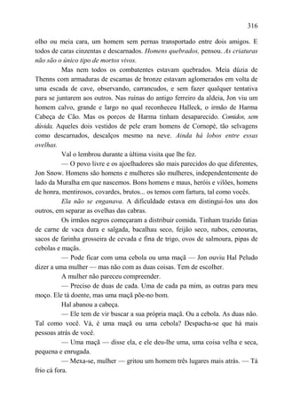 316

olho ou meia cara, um homem sem pernas transportado entre dois amigos. E
todos de caras cinzentas e descarnados. Homens quebrados, pensou. As criaturas
não são o único tipo de mortos vivos.
           Mas nem todos os combatentes estavam quebrados. Meia dúzia de
Thenns com armaduras de escamas de bronze estavam aglomerados em volta de
uma escada de cave, observando, carrancudos, e sem fazer qualquer tentativa
para se juntarem aos outros. Nas ruínas do antigo ferreiro da aldeia, Jon viu um
homem calvo, grande e largo no qual reconheceu Halleck, o irmão de Harma
Cabeça de Cão. Mas os porcos de Harma tinham desaparecido. Comidos, sem
dúvida. Aqueles dois vestidos de pele eram homens de Cornopé, tão selvagens
como descarnados, descalços mesmo na neve. Ainda há lobos entre essas
ovelhas.
           Val o lembrou durante a última visita que lhe fez.
           — O povo livre e os ajoelhadores são mais parecidos do que diferentes,
Jon Snow. Homens são homens e mulheres são mulheres, independentemente do
lado da Muralha em que nascemos. Bons homens e maus, heróis e vilões, homens
de honra, mentirosos, covardes, brutos... os temos com fartura, tal como vocês.
           Ela não se enganava. A dificuldade estava em distingui-los uns dos
outros, em separar as ovelhas das cabras.
           Os irmãos negros começaram a distribuir comida. Tinham trazido fatias
de carne de vaca dura e salgada, bacalhau seco, feijão seco, nabos, cenouras,
sacos de farinha grosseira de cevada e fina de trigo, ovos de salmoura, pipas de
cebolas e maçãs.
           — Pode ficar com uma cebola ou uma maçã — Jon ouviu Hal Peludo
dizer a uma mulher — mas não com as duas coisas. Tem de escolher.
           A mulher não pareceu compreender.
           — Preciso de duas de cada. Uma de cada pa mim, as outras para meu
moço. Ele tá doente, mas uma maçã põe-no bom.
           Hal abanou a cabeça.
           — Ele tem de vir buscar a sua própria maçã. Ou a cebola. As duas não.
Tal como você. Vá, é uma maçã ou uma cebola? Despacha-se que há mais
pessoas atrás de você.
           — Uma maçã — disse ela, e ele deu-lhe uma, uma coisa velha e seca,
pequena e enrugada.
           — Mexa-se, mulher — gritou um homem três lugares mais atrás. — Tá
frio cá fora.
 