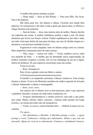 317

           A mulher não prestou atenção ao grito.
           — Outra maçã — disse ao Hal Peludo. — Para meu filho. Por favor.
Esta é tão pequena.
           Hal olhou para Jon. Jon abanou a cabeça. Ficariam sem maçãs bem
depressa. Se começassem a dar duas a toda a gente que queria duas, os últimos a
chegar ficariam sem nenhuma.
           — Saia da frente — disse uma menina atrás da mulher. Depois deu-lhe
um empurrão nas costas. A mulher cambaleou, perdeu a maçã e caiu. Os outros
alimentos que levava nos braços voaram. Feijões espalharam-se por todo o lado,
um nabo rolou para dentro de uma poça de lama, um saco de farinha rasgou-se e
derramou o seu precioso conteúdo na neve.
           Ergueram-se vozes zangadas, tanto no idioma antigo como no comum.
Mais empurrões começaram junto de outra carroça.
           — Não, chega — rosnou um velho. — Vocês, malditos corvos, estão
nos matando de fome. — A mulher que foi derrubada estava esgravatando, de
joelhos, tentando recuperar a comida. Jon viu um relâmpago de aço nu a alguns
metros de distância. Os seus arqueiros encaixaram setas nas cordas.
           Virou-se na sela.
           — Rory. Sossegue-os.
           Rory levou o grande corno aos lábios e soprou.
           AAAAuuuuuuuuuuuuuuuuuuuuuuuuuuuuuuuu.
           O tumulto e os empurrões morreram. Cabeças viraram-se. Uma criança
desatou a chorar. O corvo de Mormont caminhou do ombro esquerdo de Jon para
o direito, balançando a cabeça e resmungando:
           — Snowy snow, snow.
           Jon esperou até os últimos ecos se desvanecerem, após o que esporeou
o palafrém, fazendo-o avançar até onde todos o pudessem ver.
           — Estamos alimentando-os o melhor possível, com tudo o que pode-
mos ceder. Maçãs, cebolas, nabos, cenouras... estamos todos perante um longo
inverno, e as nossas provisões não são inesgotáveis.
           — Vocês, os corvos, comem bastante bem. — Halleck avançou aos en-
contrões.
           Por agora.
           — Nós defendemos a Muralha. A Muralha protege o reino... e agora
protege a vocês. Conhecem o inimigo que enfrentamos. Sabem o que está nos
atacando. Alguns de vocês já os enfrentaram. Criaturas e caminhantes brancos,
 