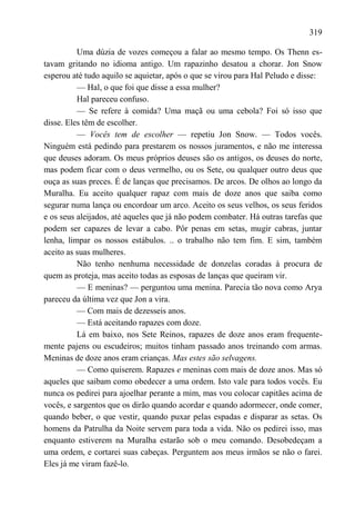 319

          Uma dúzia de vozes começou a falar ao mesmo tempo. Os Thenn es-
tavam gritando no idioma antigo. Um rapazinho desatou a chorar. Jon Snow
esperou até tudo aquilo se aquietar, após o que se virou para Hal Peludo e disse:
          — Hal, o que foi que disse a essa mulher?
          Hal pareceu confuso.
          — Se refere à comida? Uma maçã ou uma cebola? Foi só isso que
disse. Eles têm de escolher.
          — Vocês tem de escolher — repetiu Jon Snow. — Todos vocês.
Ninguém está pedindo para prestarem os nossos juramentos, e não me interessa
que deuses adoram. Os meus próprios deuses são os antigos, os deuses do norte,
mas podem ficar com o deus vermelho, ou os Sete, ou qualquer outro deus que
ouça as suas preces. É de lanças que precisamos. De arcos. De olhos ao longo da
Muralha. Eu aceito qualquer rapaz com mais de doze anos que saiba como
segurar numa lança ou encordoar um arco. Aceito os seus velhos, os seus feridos
e os seus aleijados, até aqueles que já não podem combater. Há outras tarefas que
podem ser capazes de levar a cabo. Pôr penas em setas, mugir cabras, juntar
lenha, limpar os nossos estábulos. .. o trabalho não tem fim. E sim, também
aceito as suas mulheres.
          Não tenho nenhuma necessidade de donzelas coradas à procura de
quem as proteja, mas aceito todas as esposas de lanças que queiram vir.
          — E meninas? — perguntou uma menina. Parecia tão nova como Arya
pareceu da última vez que Jon a vira.
          — Com mais de dezesseis anos.
          — Está aceitando rapazes com doze.
          Lá em baixo, nos Sete Reinos, rapazes de doze anos eram frequente-
mente pajens ou escudeiros; muitos tinham passado anos treinando com armas.
Meninas de doze anos eram crianças. Mas estes são selvagens.
          — Como quiserem. Rapazes e meninas com mais de doze anos. Mas só
aqueles que saibam como obedecer a uma ordem. Isto vale para todos vocês. Eu
nunca os pedirei para ajoelhar perante a mim, mas vou colocar capitães acima de
vocês, e sargentos que os dirão quando acordar e quando adormecer, onde comer,
quando beber, o que vestir, quando puxar pelas espadas e disparar as setas. Os
homens da Patrulha da Noite servem para toda a vida. Não os pedirei isso, mas
enquanto estiverem na Muralha estarão sob o meu comando. Desobedeçam a
uma ordem, e cortarei suas cabeças. Perguntem aos meus irmãos se não o farei.
Eles já me viram fazê-lo.
 