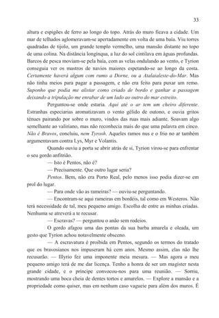 33

altura e espigões de ferro ao longo do topo. Atrás do muro ficava a cidade. Um
mar de telhados aglomeravam-se apertadamente em volta de uma baía. Viu torres
quadradas de tijolo, um grande templo vermelho, uma mansão distante no topo
de uma colina. Na distância longínqua, a luz do sol cintilava em águas profundas.
Barcos de pesca moviam-se pela baía, com as velas ondulando ao vento, e Tyrion
conseguia ver os mastros de navios maiores espetando-se ao longo da costa.
Certamente haverá algum com rumo a Dorne, ou a Atalaialeste-do-Mar. Mas
não tinha meios para pagar a passagem, e não era feito para puxar um remo.
Suponho que podia me alistar como criado de bordo e ganhar a passagem
deixando a tripulação me enrabar de um lado ao outro do mar estreito.
          Perguntou-se onde estaria. Aqui até o ar tem um cheiro diferente.
Estranhas especiarias aromatizavam o vento gélido de outono, e ouvia gritos
ténues pairando por sobre o muro, vindos das ruas mais adiante. Soavam algo
semelhante ao valiriano, mas não reconhecia mais do que uma palavra em cinco.
Não é Bravos, concluiu, nem Tyrosh. Aqueles ramos nus e o frio no ar também
argumentavam contra Lys, Myr e Volantis.
          Quando ouviu a porta se abrir atrás de si, Tyrion virou-se para enfrentar
o seu gordo anfitrião.
          — Isto é Pentos, não é?
          — Precisamente. Que outro lugar seria?
          Pentos. Bem, não era Porto Real, pelo menos isso podia dizer-se em
prol do lugar.
          — Para onde vão as rameiras? — ouviu-se perguntando.
          — Encontram-se aqui rameiras em bordéis, tal como em Westeros. Não
terá necessidade de tal, meu pequeno amigo. Escolha de entre as minhas criadas.
Nenhuma se atreverá a te recusar.
          — Escravas? — perguntou o anão sem rodeios.
          O gordo afagou uma das pontas da sua barba amarela e oleada, um
gesto que Tyrion achou notavelmente obsceno.
          — A escravatura é proibida em Pentos, segundo os termos do tratado
que os bravosianos nos impuseram há cem anos. Mesmo assim, elas não lhe
recusarão. — Illyrio fez uma imponente meia mesura. — Mas agora o meu
pequeno amigo terá de me dar licença. Tenho a honra de ser um magíster nesta
grande cidade, e o príncipe convocou-nos para uma reunião. — Sorriu,
mostrando uma boca cheia de dentes tortos e amarelos. — Explore a mansão e a
propriedade como quiser, mas em nenhum caso vagueie para além dos muros. É
 