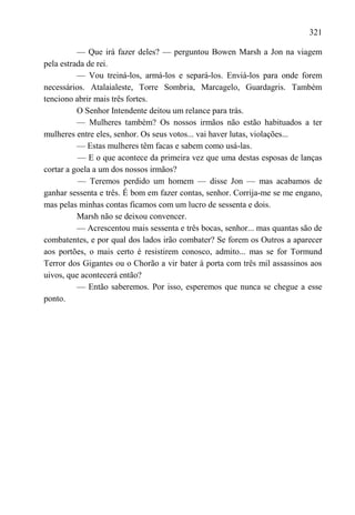 321

          — Que irá fazer deles? — perguntou Bowen Marsh a Jon na viagem
pela estrada de rei.
          — Vou treiná-los, armá-los e separá-los. Enviá-los para onde forem
necessários. Atalaialeste, Torre Sombria, Marcagelo, Guardagris. Também
tenciono abrir mais três fortes.
          O Senhor Intendente deitou um relance para trás.
          — Mulheres também? Os nossos irmãos não estão habituados a ter
mulheres entre eles, senhor. Os seus votos... vai haver lutas, violações...
          — Estas mulheres têm facas e sabem como usá-las.
          — E o que acontece da primeira vez que uma destas esposas de lanças
cortar a goela a um dos nossos irmãos?
          — Teremos perdido um homem — disse Jon — mas acabamos de
ganhar sessenta e três. É bom em fazer contas, senhor. Corrija-me se me engano,
mas pelas minhas contas ficamos com um lucro de sessenta e dois.
          Marsh não se deixou convencer.
          — Acrescentou mais sessenta e três bocas, senhor... mas quantas são de
combatentes, e por qual dos lados irão combater? Se forem os Outros a aparecer
aos portões, o mais certo é resistirem conosco, admito... mas se for Tormund
Terror dos Gigantes ou o Chorão a vir bater à porta com três mil assassinos aos
uivos, que acontecerá então?
          — Então saberemos. Por isso, esperemos que nunca se chegue a esse
ponto.
 