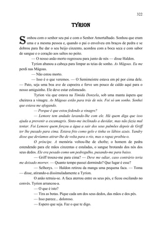 322

                                   TYRION


S     onhou com o senhor seu pai e com o Senhor Amortalhado. Sonhou que eram
      uma e a mesma pessoa e, quando o pai o envolveu em braços de pedra e se
dobrou para lhe dar o seu beijo cinzento, acordou com a boca seca e com sabor
de sangue e o coração aos saltos no peito.
         — O nosso anão morto regressou para junto de nós — disse Haldon.
         Tyrion abanou a cabeça para limpar as teias de sonho. As Mágoas. Eu me
perdi nas Mágoas.
         — Não estou morto.
         — Isso é o que veremos. — O Semimeistre estava em pé por cima dele.
— Pato, seja uma boa ave de capoeira e ferve um pouco de caldo aqui para o
nosso amiguinho. Ele deve estar esfomeado.
          Tyrion viu que estava na Tímida Donzela, sob uma manta áspera que
cheirava a vinagre. As Mágoas estão para trás de nós. Foi só um sonho. Sonhei
que estava me afogando.
          — Porque é que estou fedendo a vinagre?
          — Lemore tem andado lavando-lhe com ele. Há quem diga que isso
ajuda a prevenir a escamagris. Sinto-me inclinado a duvidar, mas não fazia mal
tentar. Foi Lemore quem forçou a água a sair dos seus pulmões depois de Griff
ter lhe puxado para cima. Estava frio como gelo e tinha os lábios azuis. Yandry
disse que devíamos atirar-lhe de volta para o rio, mas o rapaz proibiu-o.
          O príncipe. A memória voltou-lhe de chofre; o homem de pedra
estendendo para ele mãos cinzentas e estaladas, o sangue brotando dos nós dos
seus dedos. Ele era pesado como um pedregulho, puxando-me para baixo.
          — Griff trouxe-me para cima? — Deve me odiar, caso contrário teria
me deixado morrer. — Quanto tempo passei dormindo? Que lugar é esse?
          — Selhorys. — Haldon retirou da manga uma pequena faca. — Toma
— disse, atirando-a dissimuladamente a Tyrion.
          O anão retraiu-se. A faca aterrou entre os seus pés, e ficou oscilando no
convés. Tyrion arrancou-a.
          — O que é isto?
          — Tira as botas. Pique cada um dos seus dedos, das mãos e dos pés.
          — Isso parece... doloroso.
          — Espero que seja. Faz o que te digo.
 