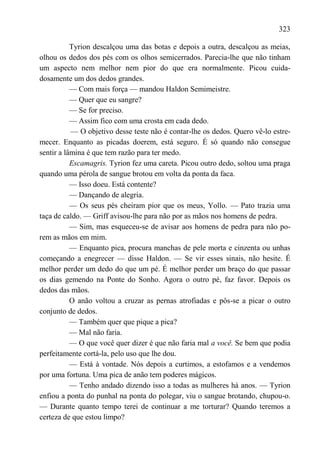 323

           Tyrion descalçou uma das botas e depois a outra, descalçou as meias,
olhou os dedos dos pés com os olhos semicerrados. Parecia-lhe que não tinham
um aspecto nem melhor nem pior do que era normalmente. Picou cuida-
dosamente um dos dedos grandes.
           — Com mais força — mandou Haldon Semimeistre.
           — Quer que eu sangre?
           — Se for preciso.
           — Assim fico com uma crosta em cada dedo.
           — O objetivo desse teste não é contar-lhe os dedos. Quero vê-lo estre-
mecer. Enquanto as picadas doerem, está seguro. É só quando não consegue
sentir a lâmina é que tem razão para ter medo.
           Escamagris. Tyrion fez uma careta. Picou outro dedo, soltou uma praga
quando uma pérola de sangue brotou em volta da ponta da faca.
           — Isso doeu. Está contente?
           — Dançando de alegria.
           — Os seus pés cheiram pior que os meus, Yollo. — Pato trazia uma
taça de caldo. — Griff avisou-lhe para não por as mãos nos homens de pedra.
           — Sim, mas esqueceu-se de avisar aos homens de pedra para não po-
rem as mãos em mim.
           — Enquanto pica, procura manchas de pele morta e cinzenta ou unhas
começando a enegrecer — disse Haldon. — Se vir esses sinais, não hesite. É
melhor perder um dedo do que um pé. É melhor perder um braço do que passar
os dias gemendo na Ponte do Sonho. Agora o outro pé, faz favor. Depois os
dedos das mãos.
           O anão voltou a cruzar as pernas atrofiadas e pôs-se a picar o outro
conjunto de dedos.
           — Também quer que pique a pica?
           — Mal não faria.
           — O que você quer dizer é que não faria mal a você. Se bem que podia
perfeitamente cortá-la, pelo uso que lhe dou.
           — Está à vontade. Nós depois a curtimos, a estofamos e a vendemos
por uma fortuna. Uma pica de anão tem poderes mágicos.
           — Tenho andado dizendo isso a todas as mulheres há anos. — Tyrion
enfiou a ponta do punhal na ponta do polegar, viu o sangue brotando, chupou-o.
— Durante quanto tempo terei de continuar a me torturar? Quando teremos a
certeza de que estou limpo?
 