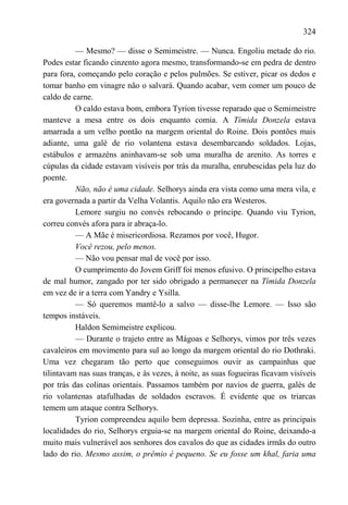 324

          — Mesmo? — disse o Semimeistre. — Nunca. Engoliu metade do rio.
Podes estar ficando cinzento agora mesmo, transformando-se em pedra de dentro
para fora, começando pelo coração e pelos pulmões. Se estiver, picar os dedos e
tomar banho em vinagre não o salvará. Quando acabar, vem comer um pouco de
caldo de carne.
          O caldo estava bom, embora Tyrion tivesse reparado que o Semimeistre
manteve a mesa entre os dois enquanto comia. A Tímida Donzela estava
amarrada a um velho pontão na margem oriental do Roine. Dois pontões mais
adiante, uma galé de rio volantena estava desembarcando soldados. Lojas,
estábulos e armazéns aninhavam-se sob uma muralha de arenito. As torres e
cúpulas da cidade estavam visíveis por trás da muralha, enrubescidas pela luz do
poente.
          Não, não é uma cidade. Selhorys ainda era vista como uma mera vila, e
era governada a partir da Velha Volantis. Aquilo não era Westeros.
          Lemore surgiu no convés rebocando o príncipe. Quando viu Tyrion,
correu convés afora para ir abraça-lo.
          — A Mãe é misericordiosa. Rezamos por você, Hugor.
          Você rezou, pelo menos.
          — Não vou pensar mal de você por isso.
          O cumprimento do Jovem Griff foi menos efusivo. O principelho estava
de mal humor, zangado por ter sido obrigado a permanecer na Tímida Donzela
em vez de ir a terra com Yandry e Ysilla.
          — Só queremos mantê-lo a salvo — disse-lhe Lemore. — Isso são
tempos instáveis.
          Haldon Semimeistre explicou.
          — Durante o trajeto entre as Mágoas e Selhorys, vimos por três vezes
cavaleiros em movimento para sul ao longo da margem oriental do rio Dothraki.
Uma vez chegaram tão perto que conseguimos ouvir as campainhas que
tilintavam nas suas tranças, e às vezes, à noite, as suas fogueiras ficavam visíveis
por trás das colinas orientais. Passamos também por navios de guerra, galés de
rio volantenas atafulhadas de soldados escravos. É evidente que os triarcas
temem um ataque contra Selhorys.
          Tyrion compreendeu aquilo bem depressa. Sozinha, entre as principais
localidades do rio, Selhorys erguia-se na margem oriental do Roine, deixando-a
muito mais vulnerável aos senhores dos cavalos do que as cidades irmãs do outro
lado do rio. Mesmo assim, o prêmio é pequeno. Se eu fosse um khal, faria uma
 