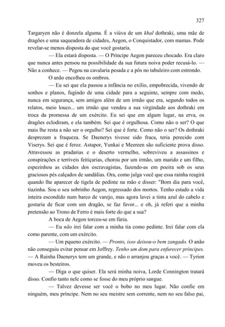 327

Targaryen não é donzela alguma. É a viúva de um khal dothraki, uma mãe de
dragões e uma saqueadora de cidades, Aegon, o Conquistador, com mamas. Pode
revelar-se menos disposta do que você gostaría.
          — Ela estará disposta. — O Príncipe Aegon pareceu chocado. Era claro
que nunca antes pensou na possibilidade da sua futura noiva poder recusá-lo. —
Não a conhece. — Pegou na cavalaria pesada e a pôs no tabuleiro com estrondo.
          O anão encolheu os ombros.
          — Eu sei que ela passou a infância no exílio, empobrecida, vivendo de
sonhos e planos, fugindo de uma cidade para a seguinte, sempre com medo,
nunca em segurança, sem amigos além de um irmão que era, segundo todos os
relatos, meio louco... um irmão que vendeu a sua virgindade aos dothraki em
troca da promessa de um exército. Eu sei que em algum lugar, na erva, os
dragões eclodiram, e ela também. Sei que é orgulhosa. Como não o ser? O que
mais lhe resta a não ser o orgulho? Sei que é forte. Como não o ser? Os dothraki
desprezam a fraqueza. Se Daenerys tivesse sido fraca, teria perecido com
Viserys. Sei que é feroz. Astapor, Yunkai e Meereen são suficiente prova disso.
Atravessou as pradarias e o deserto vermelho, sobreviveu a assassinos e
conspirações e terríveis feitiçarias, chorou por um irmão, um marido e um filho,
espezinhou as cidades dos escravagistas, fazendo-as em poeira sob os seus
graciosos pés calçados de sandálias. Ora, como julga você que essa rainha reagirá
quando lhe aparecer de tigela de pedinte na mão e disser: "Bom dia para você,
tiazinha. Sou o seu sobrinho Aegon, regressado dos mortos. Tenho estado a vida
inteira escondido num barco de varejo, mas agora lavei a tinta azul do cabelo e
gostaria de ficar com um dragão, se faz favor... e oh, já referi que a minha
pretensão ao Trono de Ferro é mais forte do que a sua?
          A boca de Aegon torceu-se em fúria.
          — Eu não irei falar com a minha tia como pedinte. Irei falar com ela
como parente, com um exército.
          — Um pqueno exército. — Pronto, isso deixou-o bem zangado. O anão
não conseguiu evitar pensar em Joffrey. Tenho um dom para enfurecer príncipes.
— A Rainha Daenerys tem um grande, e não o arranjou graças a você. — Tyrion
moveu os besteiros.
          — Diga o que quiser. Ela será minha noiva, Lorde Connington tratará
disso. Confio tanto nele como se fosse do meu próprio sangue.
          — Talvez devesse ser você o bobo no meu lugar. Não confie em
ninguém, meu príncipe. Nem no seu meistre sem corrente, nem no seu falso pai,
 