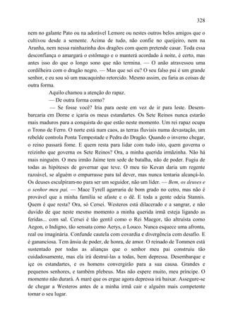328

nem no galante Pato ou na adorável Lemore ou nestes outros belos amigos que o
cultivou desde a semente. Acima de tudo, não confie no queijeiro, nem na
Aranha, nem nessa rainhazinha dos dragões com quem pretende casar. Toda essa
desconfiança o amargará o estômago e o manterá acordado à noite, é certo, mas
antes isso do que o longo sono que não termina. — O anão atravessou uma
cordilheira com o dragão negro. — Mas que sei eu? O seu falso pai é um grande
senhor, e eu sou só um macaquinho retorcido. Mesmo assim, eu faria as coisas de
outra forma.
           Aquilo chamou a atenção do rapaz.
           — De outra forma como?
           — Se fosse você? Iria para oeste em vez de ir para leste. Desem-
barcaria em Dorne e içaria os meus estandartes. Os Sete Reinos nunca estarão
mais maduros para a conquista do que estão neste momento. Um rei rapaz ocupa
o Trono de Ferro. O norte está num caos, as terras fluviais numa devastação, um
rebelde controla Ponta Tempestade e Pedra do Dragão. Quando o inverno chegar,
o reino passará fome. E quem resta para lidar com tudo isto, quem governa o
reizinho que governa os Sete Reinos? Ora, a minha querida irmãzinha. Não há
mais ninguém. O meu irmão Jaime tem sede de batalha, não de poder. Fugiu de
todas as hipóteses de governar que teve. O meu tio Kevan daria um regente
razoável, se alguém o empurrasse para tal dever, mas nunca tentaria alcançá-lo.
Os deuses esculpiram-no para ser um seguidor, não um líder. — Bem, os deuses e
o senhor meu pai. — Mace Tyrell agarraria de bom grado no cetro, mas não é
provável que a minha família se afaste e o dê. E toda a gente odeia Stannis.
Quem é que resta? Ora, só Cersei. Westeros está dilacerado e a sangrar, e não
duvido de que neste mesmo momento a minha querida irmã esteja ligando as
feridas... com sal. Cersei é tão gentil como o Rei Maegor, tão altruísta como
Aegon, o Indigno, tão sensata como Aerys, o Louco. Nunca esquece uma afronta,
real ou imaginária. Confunde cautela com covardia e divergência com desafio. E
é gananciosa. Tem ânsia de poder, de honra, de amor. O reinado de Tommen está
sustentado por todas as alianças que o senhor meu pai construiu tão
cuidadosamente, mas ela irá destruí-las a todas, bem depressa. Desembarque e
içe os estandartes, e os homens convergirão para a sua causa. Grandes e
pequenos senhores, e também plebeus. Mas não espere muito, meu príncipe. O
momento não durará. A maré que os ergue agora depressa irá baixar. Assegure-se
de chegar a Westeros antes de a minha irmã cair e alguém mais competente
tomar o seu lugar.
 