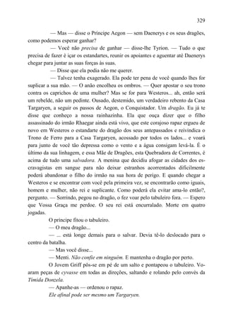 329

           — Mas — disse o Príncipe Aegon — sem Daenerys e os seus dragões,
como podemos esperar ganhar?
           — Você não precisa de ganhar — disse-lhe Tyrion. — Tudo o que
precisa de fazer é içar os estandartes, reunir os apoiantes e aguentar até Daenerys
chegar para juntar as suas forças às suas.
           — Disse que ela podia não me querer.
           — Talvez tenha exagerado. Ela pode ter pena de você quando lhes for
suplicar a sua mão. — O anão encolheu os ombros. — Quer apostar o seu trono
contra os caprichos de uma mulher? Mas se for para Westeros... ah, então será
um rebelde, não um pedinte. Ousado, destemido, um verdadeiro rebento da Casa
Targaryen, a seguir os passos de Aegon, o Conquistador. Um dragão. Eu já te
disse que conheço a nossa rainhazinha. Ela que ouça dizer que o filho
assassinado do irmão Rhaegar ainda está vivo, que este corajoso rapaz ergueu de
novo em Westeros o estandarte do dragão dos seus antepassados e reivindica o
Trono de Ferro para a Casa Targaryen, acossado por todos os lados... e voará
para junto de você tão depressa como o vento e a água consigam levá-la. É o
último da sua linhagem, e essa Mãe de Dragões, esta Quebradora de Correntes, é
acima de tudo uma salvadora. A menina que decidiu afogar as cidades dos es-
cravagistas em sangue para não deixar estranhos acorrentados dificilmente
poderá abandonar o filho do irmão na sua hora de perigo. E quando chegar a
Westeros e se encontrar com você pela primeira vez, se encontrarão como iguais,
homem e mulher, não rei e suplicante. Como poderá ela evitar ama-lo então?,
pergunto. — Sorrindo, pegou no dragão, o fez voar pelo tabuleiro fora. — Espero
que Vossa Graça me perdoe. O seu rei está encurralado. Morte em quatro
jogadas.
          O príncipe fitou o tabuleiro.
          — O meu dragão...
          — ... está longe demais para o salvar. Devia tê-lo deslocado para o
centro da batalha.
          — Mas você disse...
          — Menti. Não confie em ninguém. E mantenha o dragão por perto.
          O Jovem Griff pôs-se em pé de um salto e pontapeou o tabuleiro. Vo-
aram peças de cyvasse em todas as direções, saltando e rolando pelo convés da
Tímida Donzela.
          — Apanhe-as — ordenou o rapaz.
          Ele afinal pode ser mesmo um Targaryen.
 
