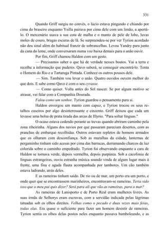 331

          Quando Griff surgiu no convés, o lúcio estava pingando e chiando por
cima do braseiro enquanto Ysilla pairava por cima dele com um limão, a apertá-
lo. O mercenário usava a sua cota de malha e o manto de pele de lobo, luvas
moles de couro, bragas escuras de lã. Se surpreendeu-se por ver Tyrion acordado
não deu sinal além do habitual franzir de sobrancelhas. Levou Yandry para junto
da cana do leme, onde conversaram numa voz baixa demais para o anão ouvir.
          Por fim, Griff chamou Haldon com um gesto.
          — Precisamos saber o que há de verdade nesses boatos. Vai a terra e
recolhe a informação que puderes. Qavo saberá, se conseguir encontrá-lo. Tenta
o Homem do Rio e a Tartaruga Pintada. Conhece os outros pousos dele.
           — Sim. Também vou levar o anão. Quatro ouvidos ouvem melhor do
que dois. E sabe como Qavo é com o seu cyvasse.
           — Como quiser. Volta antes do Sol nascer. Se por algum motivo se
atrasar, vai falar com a Companhia Dourada.
          Falou como um senhor. Tyrion guardou o pensamento para si.
          Haldon envergou um manto com capuz, e Tyrion trocou os seus re-
talhos caseiros por algo desinteressante e cinzento. Griff deixou que cada um
levasse uma bolsa de prata tirada das arcas de Illyrio. "Para soltar línguas."
          O ocaso estava cedendo perante as trevas quando abriram caminho pela
zona ribeirinha. Alguns dos navios por que passaram pareciam desertos, com as
pranchas de embarque recolhidas. Outros estavam repletos de homens armados
que os olharam com desconfiança. Sob as muralhas da cidade, lanternas de
pergaminho tinham sido acesas por cima das barracas, derramando charcos de luz
colorida sobre o caminho empedrado. Tyrion foi observando enquanto a cara de
Haldon se tornava verde, depois vermelha, depois purpúrea. Sob a cacofonia de
línguas estrangeiras, ouviu estranha música soando vinda de algum lugar mais à
frente, uma fina e aguda flauta acompanhada por tambores. Um cão também
estava ladrando, atrás deles.
          E as rameiras tinham saído. De rio ou de mar, um porto era um porto, e
onde quer que se encontrassem marinheiros, encontravam-se rameiras. Teria sido
isso que o meu pai quis dizer? Será para alí que vão as rameiras, para o mar?
          As rameiras de Lanisporto e de Porto Real eram mulheres livres. As
suas irmãs de Selhorys eram escravas, com a servidão indicada pelas lágrimas
tatuadas sob os olhos direitos. Velhas como o pecado e duas vezes mais feiasy
todas elas. Era quase o suficiente para fazer um homem desistir de rameiras.
Tyrion sentia os olhos delas postos neles enquanto passava bamboleando, e as
 
