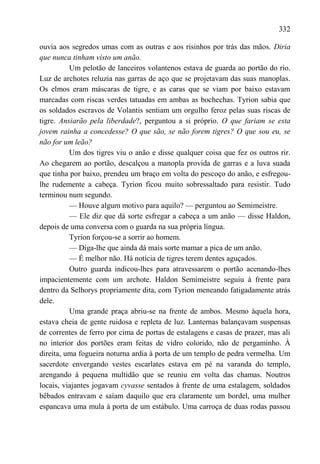 332

ouvia aos segredos umas com as outras e aos risinhos por trás das mãos. Diria
que nunca tinham visto um anão.
          Um pelotão de lanceiros volantenos estava de guarda ao portão do rio.
Luz de archotes reluzia nas garras de aço que se projetavam das suas manoplas.
Os elmos eram máscaras de tigre, e as caras que se viam por baixo estavam
marcadas com riscas verdes tatuadas em ambas as bochechas. Tyrion sabia que
os soldados escravos de Volantis sentiam um orgulho feroz pelas suas riscas de
tigre. Ansiarão pela liberdade?, perguntou a si próprio. O que fariam se esta
jovem rainha a concedesse? O que são, se não forem tigres? O que sou eu, se
não for um leão?
          Um dos tigres viu o anão e disse qualquer coisa que fez os outros rir.
Ao chegarem ao portão, descalçou a manopla provida de garras e a luva suada
que tinha por baixo, prendeu um braço em volta do pescoço do anão, e esfregou-
lhe rudemente a cabeça. Tyrion ficou muito sobressaltado para resistir. Tudo
terminou num segundo.
          — Houve algum motivo para aquilo? — perguntou ao Semimeistre.
          — Ele diz que dá sorte esfregar a cabeça a um anão — disse Haldon,
depois de uma conversa com o guarda na sua própria língua.
          Tyrion forçou-se a sorrir ao homem.
          — Diga-lhe que ainda dá mais sorte mamar a pica de um anão.
          — É melhor não. Há notícia de tigres terem dentes aguçados.
          Outro guarda indicou-lhes para atravessarem o portão acenando-lhes
impacientemente com um archote. Haldon Semimeistre seguiu à frente para
dentro da Selhorys propriamente dita, com Tyrion meneando fatigadamente atrás
dele.
          Uma grande praça abriu-se na frente de ambos. Mesmo àquela hora,
estava cheia de gente ruidosa e repleta de luz. Lanternas balançavam suspensas
de correntes de ferro por cima de portas de estalagens e casas de prazer, mas ali
no interior dos portões eram feitas de vidro colorido, não de pergaminho. À
direita, uma fogueira noturna ardia à porta de um templo de pedra vermelha. Um
sacerdote envergando vestes escarlates estava em pé na varanda do templo,
arengando à pequena multidão que se reuniu em volta das chamas. Noutros
locais, viajantes jogavam cyvasse sentados à frente de uma estalagem, soldados
bêbados entravam e saíam daquilo que era claramente um bordel, uma mulher
espancava uma mula à porta de um estábulo. Uma carroça de duas rodas passou
 