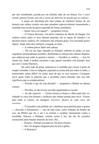 333

por eles retumbando, puxada por um elefante anão de cor branca. Isto é outro
mundo, pensou Tyrion, mas não é assim tão diferente do mundo que eu conheço.
          A praça era dominada por uma estátua de mármore branco de um
homem sem cabeça vestido com uma armadura impossivelmente ornamentada e
montado num cavalo de guerra ajaezado de forma semelhante.
          — Quem vem a ser aquele? — perguntou Tyrion.
           — O Triarca Horonno. Um herói volanteno do Século do Sangue. Foi
reeleito triarca todos os anos durante quarenta, até se cansar de eleições e se
declarar triarca vitalício. Os volantenos não acharam graça. Foi executado pouco
depois. Atado entre dois elefantes e rasgado ao meio.
           — À estátua parece faltar uma cabeça.
           — Ele era um tigre. Quando os elefantes subiram ao poder, os seus
seguidores desencadearam tumultos, derrubando as cabeças das estátuas daqueles
que culpavam por todas as guerras e mortes. — Encolheu os ombros. — Isso foi
noutra era. Anda, é melhor ouvirmos o que aquele sacerdote está dizendo. Juro
que ouvi o nome Daenerys.
          Do outro lado da praça, juntaram-se à multidão que crescia à porta do
templo vermelho. Com os indígenas erguendo-se acima dele por todos os lados, o
homenzinho achou difícil ver muito mais do que os seus traseiros. Conseguia
ouvir quase todas as palavras que o sacerdote estava dizendo, mas isso não
significava que as compreendesse.
           — Percebe o que ele está dizendo? — perguntou a Haldon no idioma
comum.
           — Percebia, se não tivesse um anão tagarelando ao ouvido.
           — Eu não tagarelo. — Tyrion cruzou os braços e olhou para trás, es-
tudando as caras dos homens e mulheres que tinham parado para ouvir. Virasse
para onde se virasse, via tatuagens. Escravos. Quatro de cada cinco são
escravos.
           — O sacerdote está pedindo aos volantenos para partirem para a guerra
— disse-lhe o Semimeistre — mas do lado certo, como soldados do Senhor da
Luz, do R'hllor que fez o sol e as estrelas e combate eternamente contra a
escuridão. Nyessos e Malaquo viraram costas à luz, diz ele, de corações
escurecidos pelas harpias amarelas do leste. Diz...
          — Dragões. Entendi essa palavra. Ele disse dragões.
          — Sim. Os dragões chegaram para levá-la à glória.
          — A Daenerys?
 