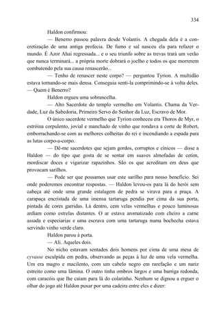 334

          Haldon confirmou:
          — Benerro passou palavra desde Volantis. A chegada dela é a con-
cretização de uma antiga profecia. De fumo e sal nasceu ela para refazer o
mundo. É Azor Ahai regressada... e o seu triunfo sobre as trevas trará um verão
que nunca terminará... a própria morte dobrará o joelho e todos os que morrerem
combatendo pela sua causa renascerão...
          — Tenho de renascer neste corpo? — perguntou Tyrion. A multidão
estava tornando-se mais densa. Conseguia senti-la comprimindo-se à volta deles.
— Quem é Benerro?
          Haldon ergueu uma sobrancelha.
          — Alto Sacerdote do templo vermelho em Volantis. Chama da Ver-
dade, Luz da Sabedoria, Primeiro Servo do Senhor da Luz, Escravo de Mor.
          O único sacerdote vermelho que Tyrion conheceu era Thoros de Myr, o
estróina corpulento, jovial e manchado de vinho que rondava a corte de Robert,
emborrachando-se com as melhores colheitas do rei e incendiando a espada para
as lutas corpo-a-corpo.
          — Dê-me sacerdotes que sejam gordos, corruptos e cínicos — disse a
Haldon — do tipo que gosta de se sentar em suaves almofadas de cetim,
mordiscar doces e vigarizar rapazinhos. São os que acreditam em deus que
provocam sarilhos.
          — Pode ser que possamos usar este sarilho para nosso benefício. Sei
onde poderemos encontrar respostas. — Haldon levou-os para lá do herói sem
cabeça até onde uma grande estalagem de pedra se virava para a praça. A
carapaça encristada de uma imensa tartaruga pendia por cima da sua porta,
pintada de cores garridas. Lá dentro, cem velas vermelhas e pouco luminosas
ardiam como estrelas distantes. O ar estava aromatizado com cheiro a carne
assada e especiarias e uma escrava com uma tartaruga numa bochecha estava
servindo vinho verde claro.
          Haldon parou à porta.
          — Ali. Aqueles dois.
          No nicho estavam sentados dois homens por cima de uma mesa de
cyvasse esculpida em pedra, observando as peças à luz de uma vela vermelha.
Um era magro e macilento, com um cabelo negro em rarefação e um nariz
estreito como uma lâmina. O outro tinha ombros largos e uma barriga redonda,
com caracóis que lhe caíam para lá do colarinho. Nenhum se dignou a erguer o
olhar do jogo até Haldon puxar por uma cadeira entre eles e dizer:
 