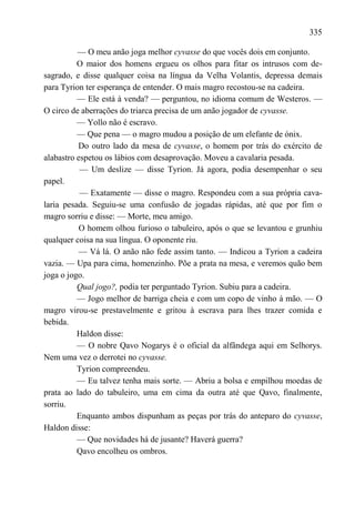 335

          — O meu anão joga melhor cyvasse do que vocês dois em conjunto.
          O maior dos homens ergueu os olhos para fitar os intrusos com de-
sagrado, e disse qualquer coisa na língua da Velha Volantis, depressa demais
para Tyrion ter esperança de entender. O mais magro recostou-se na cadeira.
          — Ele está à venda? — perguntou, no idioma comum de Westeros. —
O circo de aberrações do triarca precisa de um anão jogador de cyvasse.
          — Yollo não é escravo.
          — Que pena — o magro mudou a posição de um elefante de ónix.
          Do outro lado da mesa de cyvasse, o homem por trás do exército de
alabastro espetou os lábios com desaprovação. Moveu a cavalaria pesada.
           — Um deslize — disse Tyrion. Já agora, podia desempenhar o seu
papel.
           — Exatamente — disse o magro. Respondeu com a sua própria cava-
laria pesada. Seguiu-se uma confusão de jogadas rápidas, até que por fim o
magro sorriu e disse: — Morte, meu amigo.
           O homem olhou furioso o tabuleiro, após o que se levantou e grunhiu
qualquer coisa na sua língua. O oponente riu.
           — Vá lá. O anão não fede assim tanto. — Indicou a Tyrion a cadeira
vazia. — Upa para cima, homenzinho. Põe a prata na mesa, e veremos quão bem
joga o jogo.
          Qual jogo?, podia ter perguntado Tyrion. Subiu para a cadeira.
          — Jogo melhor de barriga cheia e com um copo de vinho à mão. — O
magro virou-se prestavelmente e gritou à escrava para lhes trazer comida e
bebida.
          Haldon disse:
          — O nobre Qavo Nogarys é o oficial da alfândega aqui em Selhorys.
Nem uma vez o derrotei no cyvasse.
          Tyrion compreendeu.
          — Eu talvez tenha mais sorte. — Abriu a bolsa e empilhou moedas de
prata ao lado do tabuleiro, uma em cima da outra até que Qavo, finalmente,
sorriu.
          Enquanto ambos dispunham as peças por trás do anteparo do cyvasse,
Haldon disse:
          — Que novidades há de jusante? Haverá guerra?
          Qavo encolheu os ombros.
 
