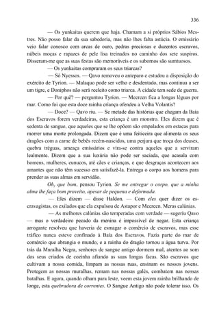 336

          — Os yunkaitas querem que haja. Chamam a si próprios Sábios Mes-
tres. Não posso falar da sua sabedoria, mas não lhes falta astúcia. O emissário
veio falar conosco com arcas de ouro, pedras preciosas e duzentos escravos,
núbeis moças e rapazes de pele lisa treinados no caminho dos sete suspiros.
Disseram-me que as suas festas são memoráveis e os subornos são sumtuosos.
          — Os yunkaitas compraram os seus triarcas?
          — Só Nyessos. — Qavo removeu o anteparo e estudou a disposição do
exército de Tyrion. — Malaquo pode ser velho e desdentado, mas continua a ser
um tigre, e Doniphos não será reeleito como triarca. A cidade tem sede de guerra.
          — Por quê? — perguntou Tyrion. — Meereen fica a longas léguas por
mar. Como foi que esta doce rainha criança ofendeu a Velha Volantis?
          — Doce? — Qavo riu. — Se metade das histórias que chegam da Baía
dos Escravos forem verdadeiras, esta criança é um monstro. Eles dizem que é
sedenta de sangue, que aqueles que se lhe opõem são empalados em estacas para
morrer uma morte prolongada. Dizem que é uma feiticeira que alimenta os seus
dragões com a carne de bebês recém-nascidos, uma perjura que troça dos deuses,
quebra tréguas, ameaça emissários e vira-se contra aqueles que a serviram
lealmente. Dizem que a sua luxúria não pode ser saciada, que acasala com
homens, mulheres, eunucos, até cães e crianças, e que desgraças acontecem aos
amantes que não têm sucesso em satisfazê-la. Entrega o corpo aos homens para
prender as suas almas em servidão.
          Ohy que bom, pensou Tyrion. Se me entregar o corpo, que a minha
alma lhe faça bom proveito, apesar de pequena e deformada.
           — Eles dizem — disse Haldon. — Com eles quer dizer os es-
cravagistas, os exilados que ela expulsou de Astapor e Meereen. Meras calúnias.
           — As melhores calúnias são temperadas com verdade — sugeriu Qavo
— mas o verdadeiro pecado da menina é impossível de negar. Esta criança
arrogante resolveu que haveria de esmagar o comércio de escravos, mas esse
tráfico nunca esteve confinado à Baía dos Escravos. Fazia parte do mar de
comércio que abrangia o mundo, e a rainha do dragão tornou a água turva. Por
trás da Muralha Negra, senhores de sangue antigo dormem mal, atentos ao som
dos seus criados de cozinha afiando as suas longas facas. São escravos que
cultivam a nossa comida, limpam as nossas ruas, ensinam os nossos jovens.
Protegem as nossas muralhas, remam nas nossas galés, combatem nas nossas
batalhas. E agora, quando olham para leste, veem esta jovem rainha brilhando de
longe, esta quebradora de correntes. O Sangue Antigo não pode tolerar isso. Os
 