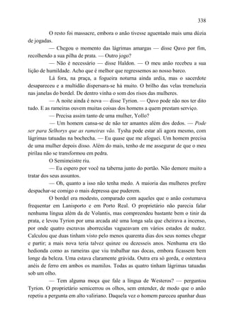 338

           O resto foi massacre, embora o anão tivesse aguentado mais uma dúzia
de jogadas.
           — Chegou o momento das lágrimas amargas — disse Qavo por fim,
recolhendo a sua pilha de prata. — Outro jogo?
           — Não é necessário — disse Haldon. — O meu anão recebeu a sua
lição de humildade. Acho que é melhor que regressemos ao nosso barco.
           Lá fora, na praça, a fogueira noturna ainda ardia, mas o sacerdote
desapareceu e a multidão dispersara-se há muito. O brilho das velas tremeluzia
nas janelas do bordel. De dentro vinha o som dos risos das mulheres.
           — A noite ainda é nova — disse Tyrion. — Qavo pode não nos ter dito
tudo. E as rameiras ouvem muitas coisas dos homens a quem prestam serviço.
           — Precisa assim tanto de uma mulher, Yollo?
           — Um homem cansa-se de não ter amantes além dos dedos. — Pode
ser para Selhorys que as rameiras vão. Tysha pode estar ali agora mesmo, com
lágrimas tatuadas na bochecha. — Eu quase que me afoguei. Um homem precisa
de uma mulher depois disso. Além do mais, tenho de me assegurar de que o meu
pirilau não se transformou em pedra.
           O Semimeistre riu.
           — Eu espero por você na taberna junto do portão. Não demore muito a
tratar dos seus assuntos.
           — Oh, quanto a isso não tenha medo. A maioria das mulheres prefere
despachar-se comigo o mais depressa que puderem.
           O bordel era modesto, comparado com aqueles que o anão costumava
frequentar em Lanisporto e em Porto Real. O proprietário não parecia falar
nenhuma língua além da de Volantis, mas compreendeu bastante bem o tinir da
prata, e levou Tyrion por uma arcada até uma longa sala que cheirava a incenso,
por onde quatro escravas aborrecidas vagueavam em vários estados de nudez.
Calculou que duas tinham visto pelo menos quarenta dias dos seus nomes chegar
e partir; a mais nova teria talvez quinze ou dezesseis anos. Nenhuma era tão
hedionda como as rameiras que viu trabalhar nas docas, embora ficassem bem
longe da beleza. Uma estava claramente grávida. Outra era só gorda, e ostentava
anéis de ferro em ambos os mamilos. Todas as quatro tinham lágrimas tatuadas
sob um olho.
           — Tem alguma moça que fale a língua de Westeros? — perguntou
Tyrion. O proprietário semicerrou os olhos, sem entender, de modo que o anão
repetiu a pergunta em alto valiriano. Daquela vez o homem pareceu apanhar duas
 