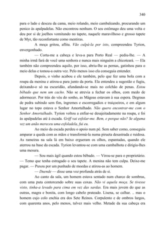 340

para o lado e desceu da cama, meio rolando, meio cambaleando, procurando um
penico às apalpadelas. Não encontrou nenhum. O seu estômago deu uma volta e
deu por si de joelhos vomitando no tapete, naquele maravilhoso e grosso tapete
de Myr, tão reconfortante como mentiras.
           A moça gritou, aflita. Vão culpá-la por isto, compreendeu Tyrion,
envergonhado.
           — Corta-me a cabeça e leva-a para Porto Real — pediu-lhe. — A
minha irmã fará de você uma senhora e nunca mais ninguém a chicoteará. — Ela
também não compreendeu aquilo, por isso, abriu-lhe as pernas, gatinhou para o
meio delas e tomou-a outra vez. Pelo menos isso ela conseguia entender.
           Depois, o vinho acabou e ele também, pelo que fez uma bola com a
roupa da menina e atirou-a para junto da porta. Ela entendeu a sugestão e fugiu,
deixando-o só na escuridão, afundando-se mais no colchão de penas. Estou
bêbado que nem um cacho. Não se atrevia a fechar os olhos, com medo de
adormecer. Por trás do véu do sonho, as Mágoas estavam à sua espera. Degraus
de pedra subindo sem fim, íngremes e escorregadios e traiçoeiros, e em algum
lugar no topo estava o Senhor Amortalhado. Não quero encontrar-me com o
Senhor Amortalhado. Tyrion voltou a enfiar-se desajeitadamente na roupa, e foi
às apalpadelas até à escada. Griff vai esfolar-me. Bem, e porque não? Se alguma
vez um anão mereceu uma esfoladela, fui eu.
           Ao meio da escada perdeu o apoio num pé. Sem saber como, conseguiu
amparar a queda com as mãos e transformá-la numa pirueta desastrada e ruidosa.
As rameiras na sala lá em baixo ergueram os olhos, espantadas, quando ele
aterrou na base da escada. Tyrion levantou-se com uma cambalhota e dirigiu-lhes
uma mesura.
           — Sou mais ágil quando estou bêbado. — Virou-se para o proprietário.
— Temo que tenha estragado o seu tapete. A menina não tem culpa. Deixe-me
pagar. — Puxou por um punhado de moedas e atirou-as ao homem.
           — Duende — disse uma voz profunda atrás de si.
           Ao canto da sala, um homem estava sentado num charco de sombras,
com uma puta contorcendo sobre suas coxas. Não vi aquela moça. Se tivesse
visto, tinha-a levado para cima em vez das sardas. Era mais jovem do que as
outras, magra e bonita, com longo cabelo prateado. Lisena, se calhar. .. mas o
homem cujo colo enchia era dos Sete Reinos. Corpulento e de ombros largos,
com quarenta anos, pelo menos, talvez mais velho. Metade da sua cabeça era
 