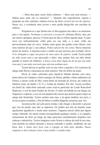 35

          — Bons dias para vocês, belas senhoras — disse com uma mesura. —
Sabem para onde vão as rameiras? — Quando não responderam, repetiu a
pergunta em alto valiriano, embora tivesse de dizer cortesã em vez de rameira.
Dessa vez, a cozinheira mais jovem e mais gorda dirigiu-lhe um encolher de
ombros.
          Perguntou-se o que fariam elas se lhes pegasse nas mãos e as arrastasse
para o seu quarto. Nenhuma se atreverá a recusar-lo, afirmara Illyrio, mas, por
um motivo qualquer, parecia a Tyrion que ele não se referia àquelas duas. A mais
nova era suficientemente velha para ser sua mãe, e a mais velha era
provavelmente mãe da outra. Ambas eram quase tão gordas como Illyrio, com
tetas maiores do que a sua cabeça. Podia sufocar-me em carne. Havia maneiras
piores de morrer. A maneira como o senhor seu pai morrera, por exemplo. Devia
tê-lo obrigado a cagar um pouco de ouro antes de expirar. Lorde Tywin podia
ter sido avaro com a sua aprovação e afeto, mas sempre fora um mão aberta
quando se tratava de dinheiro. A única coisa mais digna de dó do que um anão
sem nariz é um anão sem nariz que não tem nenhum ouro.
          Tyrion deixou as gordas com os seus rolos e panelas e foi à procura da
adega onde Illyrio o decantara na noite anterior. Não foi difícil de achar.
          Havia lá vinho suficiente para mantê-lo bêbado durante cem anos;
tintos doces da Campina e tintos amargos de Dorne, pálidos vinhos ambarinos de
Pentos, o néctar verde de Myr, trinta barris de dourado da Árvore, até vinhos do
fabuloso leste, de Qarth e Yi Ti e Asshai da Sombra. Por fim, Tyrion escolheu
um barril de vinho-forte marcado como reserva particular do Lorde Runceford
Redwyne, o avô do atual Senhor da Árvore. O sabor da bebida na sua língua era
langoroso e capitoso, a cor era um púrpura tão escuro que parecia quase negro na
adega mal iluminada. Tyrion encheu uma taça, e já agora também um jarro, e
levou-os para os jardins, a fim de beber à sombra daquelas cerejeiras que vira.
          Aconteceu-lhe sair pela porta errada e não chegar a descobrir a piscina
que vira da janela, mas não se importou. Os jardins por trás da mansão eram
igualmente agradáveis e muito mais extensos. Vagueou através deles por algum
tempo, bebendo. Os muros teriam envergonhado qualquer castelo, e os espigões
ornamentais de ferro ao longo do topo pareciam estranhamente despidos sem
cabeças a adorná-los. Tyrion imaginou como ficaria a cabeça da irmã lá em cima,
com alcatrão no cabelo dourado e moscas entrando e saindo, zumbindo, da sua
boca. Sim, e Jaime deve ficar com o espigão ao lado dela, decidiu. Nunca
ninguém se deve interpor entre o meu irmão e a minha irmã.
 