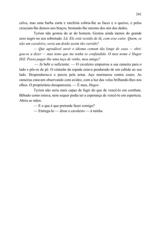 341

calva, mas uma barba curta e rarefeita cobria-lhe as faces e o queixo, e pelos
cresciam-lhe densos nos braços, brotando-lhe mesmo dos nós dos dedos.
          Tyrion não gostou do ar do homem. Gostou ainda menos do grande
urso negro no seu sobretudo. Lã. Ele está vestido de lãy com esse calor. Quem, se
não um cavaleiro, seria um doido assim tão varrido?
          — Que agradável ouvir o idioma comum tão longe de casa — obri-
gou-se a dizer — mas temo que me tenha se confundido. O meu nome é Hugor
Hill. Posso pagar-lhe uma taça de vinho, meu amigo?
          — Já bebi o suficiente. — O cavaleiro empurrou a sua rameira para o
lado e pôs-se de pé. O cinturão da espada estava pendurado de um cabide ao seu
lado. Despendurou-o e puxou pela arma. Aço murmurou contra couro. As
rameiras estavam observando com avidez, com a luz das velas brilhando-lhes nos
olhos. O proprietário desaparecera. — É meu, Hugor.
          Tyrion não seria mais capaz de fugir do que de vencê-lo em combate.
Bêbado como estava, nem sequer podia ter a esperança de vencê-lo em esperteza.
Abriu as mãos.
          — E o que é que pretende fazer comigo?
          — Entrega-lo — disse o cavaleiro — à rainha.
 