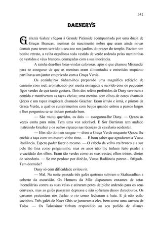 342

                               DAENERYS


G      alazza Galare chegou à Grande Pirâmide acompanhada por uma dúzia de
       Graças Brancas, meninas de nascimento nobre que eram ainda novas
demais para terem servido o seu ano nos jardins do prazer do templo. Faziam um
bonito retrato, a velha orgulhosa toda vestida de verde rodeada pelas menininhas
de vestidos e véus brancos, couraçadas com a sua inocência.
           A rainha deu-lhes boas-vindas calorosas, após o que chamou Missandei
para se assegurar de que as meninas eram alimentadas e entretidas enquanto
partilhava um jantar em privado com a Graça Verde.
           Os cozinheiros tinham-lhes preparado uma magnífica refeição de
carneiro com mel, aromatizado por menta esmagada e servido com os pequenos
figos verdes de que tanto gostava. Dois dos reféns preferidos de Dany serviram a
comida e mantiveram as taças cheias; uma menina com olhos de corça chamada
Qezza e um rapaz magricela chamado Grazhar. Eram irmão e irmã, e primos da
Graça Verde, a qual os cumprimentou com beijos quando entrou a passos largos
e lhes perguntou se se tinham portado bem.
           — São muito queridos, os dois — assegurou-lhe Dany. — Qezza às
vezes canta para mim. Tem uma voz adorável. E Sor Barristan tem andado
instruindo Grazhar e os outros rapazes nas técnicas da cavalaria ocidental.
           — Eles são do meu sangue — disse a Graça Verde enquanto Qezza lhe
enchia a taça com um escuro vinho tinto. — É bom saber que agradaram a Vossa
Radiância. Espero poder fazer o mesmo. — O cabelo da velha era branco e a sua
pele tão fina como pergaminho, mas os anos não lhe tinham feito perder a
vivacidade dos olhos. Eram tão verdes como as suas vestes; olhos tristes, cheios
de sabedoria. — Se me perdoar por dizê-lo, Vossa Radiância parece... fatigada.
Tem dormido?
           Dany só com dificuldade evitou rir.
           — Mal. Na noite passada três galés qartenas subiram o Skahazadhan a
coberto da escuridão. Os Homens da Mãe dispararam enxames de setas
incendiárias contra as suas velas e atiraram potes de piche ardendo para os seus
conveses, mas as galés passaram depressa e não sofreram danos duradouros. Os
qartenos pretendem nos fechar o rio como fecharam a baía. E já não estão
sozinhos. Três galés de Nova Ghis se juntaram a eles, bem como uma carraca de
Tolos. — Os Tolossinos tinham respondido ao seu pedido de aliança
 