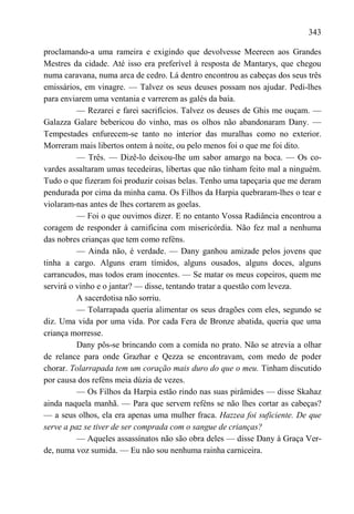 343

proclamando-a uma rameira e exigindo que devolvesse Meereen aos Grandes
Mestres da cidade. Até isso era preferível à resposta de Mantarys, que chegou
numa caravana, numa arca de cedro. Lá dentro encontrou as cabeças dos seus três
emissários, em vinagre. — Talvez os seus deuses possam nos ajudar. Pedi-lhes
para enviarem uma ventania e varrerem as galés da baía.
          — Rezarei e farei sacrifícios. Talvez os deuses de Ghis me ouçam. —
Galazza Galare bebericou do vinho, mas os olhos não abandonaram Dany. —
Tempestades enfurecem-se tanto no interior das muralhas como no exterior.
Morreram mais libertos ontem à noite, ou pelo menos foi o que me foi dito.
          — Três. — Dizê-lo deixou-lhe um sabor amargo na boca. — Os co-
vardes assaltaram umas tecedeiras, libertas que não tinham feito mal a ninguém.
Tudo o que fizeram foi produzir coisas belas. Tenho uma tapeçaria que me deram
pendurada por cima da minha cama. Os Filhos da Harpia quebraram-lhes o tear e
violaram-nas antes de lhes cortarem as goelas.
          — Foi o que ouvimos dizer. E no entanto Vossa Radiância encontrou a
coragem de responder à carnificina com misericórdia. Não fez mal a nenhuma
das nobres crianças que tem como reféns.
          — Ainda não, é verdade. — Dany ganhou amizade pelos jovens que
tinha a cargo. Alguns eram tímidos, alguns ousados, alguns doces, alguns
carrancudos, mas todos eram inocentes. — Se matar os meus copeiros, quem me
servirá o vinho e o jantar? — disse, tentando tratar a questão com leveza.
          A sacerdotisa não sorriu.
          — Tolarrapada queria alimentar os seus dragões com eles, segundo se
diz. Uma vida por uma vida. Por cada Fera de Bronze abatida, queria que uma
criança morresse.
          Dany pôs-se brincando com a comida no prato. Não se atrevia a olhar
de relance para onde Grazhar e Qezza se encontravam, com medo de poder
chorar. Tolarrapada tem um coração mais duro do que o meu. Tinham discutido
por causa dos reféns meia dúzia de vezes.
          — Os Filhos da Harpia estão rindo nas suas pirâmides — disse Skahaz
ainda naquela manhã. — Para que servem reféns se não lhes cortar as cabeças?
— a seus olhos, ela era apenas uma mulher fraca. Hazzea foi suficiente. De que
serve a paz se tiver de ser comprada com o sangue de crianças?
          — Aqueles assassínatos não são obra deles — disse Dany à Graça Ver-
de, numa voz sumida. — Eu não sou nenhuma rainha carniceira.
 